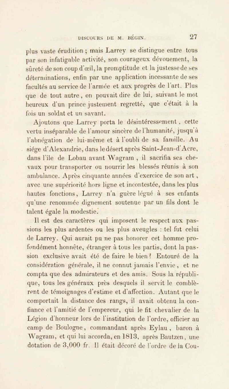 plus vaste érudition ; mais Larrey se distingue entre tous par son infatigable activité, son courageux dévouement, la sûreté de son coup d’œil, la promptitude et la justessede ses déterminations, enfin par une application incessante de ses facultés au service de l’armée et aux progrès de l’art. Plus que de tout autre, on pouvait dire de lui, suivant le mot heureux d’un prince justement regretté, que c’était à la fois un soldat et un savant. Ajoutons que Larrey porta le désintéressement , cette vertu inséparable de l’amour sincère de l’humanité, jusqu a l’abnégation de lui-même et à l’oubli de sa famille. Au siège d’Alexandrie, dans le désert après Saint-Jean-d’Acre, dans l’île de Lobau avant Wagram , il sacrifia ses che- vaux pour transporter ou nourrir les blessés réunis à son ambulance. Après cinquante années d’exercice de son art, avec une supériorité hors ligne et incontestée, dans les plus hautes fonctions, Larrey n’a guère légué à ses enfants qu’une renommée dignement soutenue par un fils dont le talent égale la modestie. Il est des caractères qui imposent le respect aux pas- sions les plus ardentes ou les plus aveugles : tel fut celui de Larrey. Qui aurait pu ne pas honorer cet homme pro- fondément honnête, étranger à tous les partis, dont la pas- sion exclusive avait été de faire le bien ? Entouré de la considération générale, il ne connut jamais l’envie, et ne compta que des admirateurs et des amis. Sous la républi- que, tous les généraux près desquels il servit le comblè- rent de témoignages d’estime et d’affection. Autant que le comportait la distance des rangs, il avait obtenu la con- fiance et l’amitié de l’empereur, qui le fit chevalier de la Légion d’honneur lors de l’institution de l’ordre, officier au camp de Boulogne, commandant après Eylau , baron à Wagram, et qui lui accorda, en 1813, après Bautzen, une dotation de 3,000 fr. Il était décoré de l’ordre delà Cou-