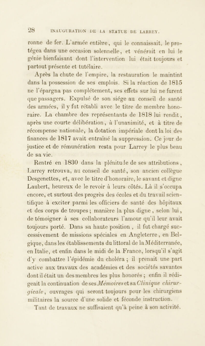 ronne de fer. L’armée entière, qui le connaissait, le pro- tégea dans une occasion solennelle, et vénérait en lui le génie bienfaisant dont l’intervention lui était toujours et partout présente et tutélaire. Après la chute de l’empire, la restauration le maintint dans la possession de ses emplois. Si la réaction de 1815 ne l’épargna pas complètement, ses effets sur lui ne furent que passagers. Expulsé de son siège au conseil de santé des armées, il y fut rétabli avec le titre de membre hono- raire. La chambre des représentants de 1818 lui rendit, après une courte délibération, à l’unanimité, et à titre de récompense nationale, la dotation impériale dont la loi des finances de 1817 avait entraîné la suppression. Ce jour de justice et de rémunération resta pour Larrey le plus beau de sa vie. Rentré en 1830 dans la plénitude de ses attributions , Larrey retrouva, au conseil de santé, son ancien collègue Desgenettes, et, avec le titre d’honoraire, le savant et digne Laubert, heureux de le revoir à leurs côtés. Là il s’occupa encore, et surtout des progrès des écoles et du travail scien- tifique à exciter parmi les officiers de santé des hôpitaux et des corps de troupes ; manière la plus digne , selon lui, de témoigner à ses collaborateurs l’amour qu’il leur avait toujours porté. Dans sa haute position , il fut chargé suc- cessivement de missions spéciales en Angleterre, en Bel- gique, dans les établissements du littoral de la Méditerranée, en Italie, et enfin dans le midi de la France, lorsqu’il s’agit d’y combattre l’épidémie du choléra ; il prenait une part active aux travaux des académies et des sociétés savantes dont il était un des membres les plus honorés; enfin il rédi- geait la continuation de ses Mémoires et sa Clinique chirur- gicale , ouvrages qui seront toujours pour les chirurgiens militaires la source d’une solide et féconde instruction. Tant de travaux ne suffisaient qu’à peine à son activité.