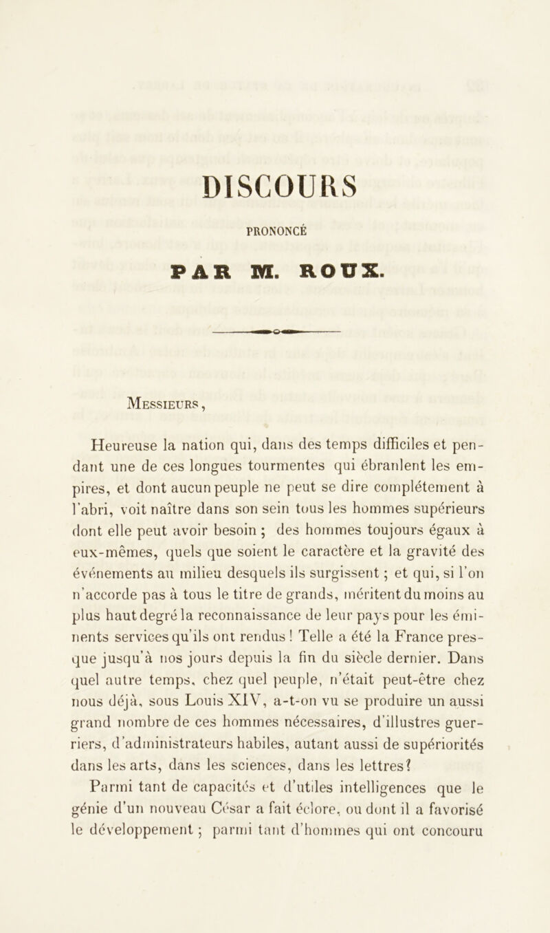 DISCOURS PRONONCÉ PAR M. ROUX. Messieurs , Heureuse la nation qui, dans des temps difficiles et pen- dant une de ces longues tourmentes qui ébranlent les em- pires, et dont aucun peuple ne peut se dire complètement à l’abri, voit naître dans son sein tous les hommes supérieurs dont elle peut avoir besoin ; des hommes toujours égaux à eux-mêmes, quels que soient le caractère et la gravité des événements au milieu desquels ils surgissent ; et qui, si l’on n’accorde pas à tous le titre de grands, méritent du moins au plus haut degré la reconnaissance de leur pays pour les émi- nents services qu’ils ont rendus ! Telle a été la France pres- que jusqu’à nos jours depuis la fin du siècle dernier. Dans quel autre temps, chez quel peuple, n’était peut-être chez nous déjà, sous Louis XIV, a-t-on vu se produire un aussi grand nombre de ces hommes nécessaires, d’illustres guer- riers, d’administrateurs habiles, autant aussi de supériorités dans les arts, dans les sciences, dans les lettres? Parmi tant de capacités et d’utiles intelligences que le génie d’un nouveau César a fait éclore, ou dont il a favorisé le développement ; parmi tant d’hommes qui ont concouru