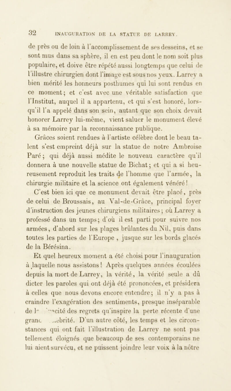 de près ou de loin à l’accomplissement de ses desseins, et se sont mus dans sa sphère, il en est peu dont le nom soit plus populaire, et doive être répété aussi longtemps que celui de l illustre chirurgien dont l’image est sous nos yeux. Larrey a bien mérité les honneurs posthumes qui lui sont rendus en ce moment; et c’est avec une véritable satisfaction que l’Institut, auquel il a appartenu, et qui s’est honoré, lors- qu’il l’a appelé dans son sein, autant que son choix devait honorer Larrey lui-même, vient saluer le monument élevé à sa mémoire par la reconnaissance publique. Grâces soient rendues à l’artiste célèbre dont le beau ta- lent s’est empreint déjà sur la statue de notre Ambroise Paré; qui déjà aussi médite le nouveau caractère qu’il donnera à une nouvelle statue de Bichat ; et qui a si heu- reusement reproduit les traits de l’homme que l’armée, la chirurgie militaire et la science ont également vénéré ! C’est bien ici que ce monument devait être placé, près de celui de Broussais, au Val-de-Grâce, principal foyer d’instruction des jeunes chirurgiens militaires; où Larrey a professé dans un temps; d’où il est parti pour suivre nos armées, d’abord sur les plages brûlantes du Nil, puis dans toutes les parties de l’Europe , jusque sur les bords glacés de la Bérésina. Et quel heureux moment a été choisi pour l’inauguration à laquelle nous assistons ! Après quelques années écoulées depuis la mort de Larrey, la vérité, la vérité seule a dû dicter les paroles qui ont déjà été prononcées, et présidera à celles que nous devons encore entendre; il n’y a pas à craindre l’exagération des sentiments, presque inséparable de P 'Tc*cité des regrets qu’inspire la perte récente d'une granc abrité. D’un autre côté, les temps et les circon- stances qui ont fait l’illustration de Larrey ne sont pas tellement éloignés que beaucoup de ses contemporains ne lui aient survécu, et ne puissent joindre leur voix à la nôtre