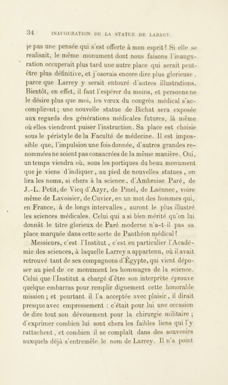 je pas une pensée qui s’est offerte à mon esprit? Si elle se réalisait, le même monument dont nous faisons linaugu- ration occuperait plus tard une autre place qui serait peut- être plus définitive, et j’oserais encore dire plus glorieuse , parce que Larrey y serait entouré d’autres illustrations. Bientôt, en effet, il faut l’espérer du moins, et personne ne le désire plus que moi, les vœux du congrès médical s’ac- compliront ; une nouvelle statue de Bichat sera exposée aux regards des générations médicales futures, là même où elles viendront puiser l’instruction. Sa place est choisie sous le péristyle de la Faculté de médecine. Il est impos- sible que, l’impulsion une fois donnée, d’autres grandes re- nommées ne soient pas consacrées de la même manière. Oui, un temps viendra où, sous les portiques du beau monument que je viens d’indiquer, au pied de nouvelles statues, on lira les noms, si chers à la science. d'Ambroise Paré, de J.-L. Petit, de Vicq d’Azyr, de Pinel, de Laënnec, voire même de Lavoisier, de Cuvier, en un mot des hommes qui, en France, à de longs intervalles , auront le plus illustré les sciences médicales. Celui qui a si bien mérité qu’on lui donnât le titre glorieux de Paré moderne n’a-t-il pas sa place marquée dans cette sorte de Panthéon médical ? Messieurs, c’est l’Institut, c’est en particulier l’Acadé- mie des sciences, à laquelle Larrey a appartenu, où il avait retrouvé tant de ses compagnons d’Egypte, qui vient dépo- ser au pied de ce monument les hommages de la science. Celui que l’Institut a chargé d’être son interprète éprouve quelque embarras pour remplir dignement cette honorable mission ; et pourtant il l’a acceptée avec plaisir, il dirait presque avec empressement : c’était pour lui une occasion de dire tout son dévouement pour la chirurgie militaire ; d’exprimer combien lui sont chers les faibles liens qui 1 y rattachent, et combien il se complaît dans des souvenirs auxquels déjà s’entremêle le nom de Larrey. 11 n’a point