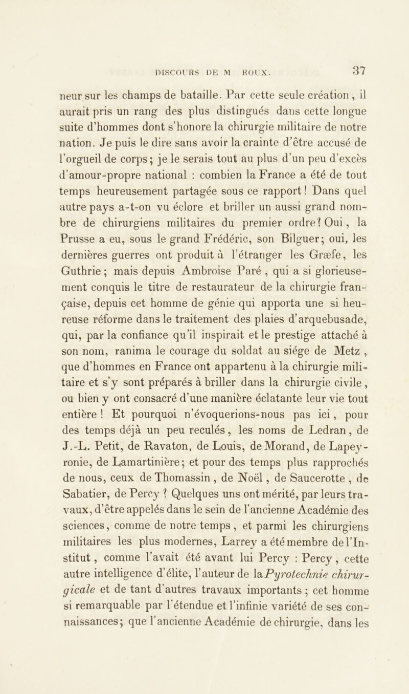 neursur les champs de bataille. Par cette seule création, il aurait pris un rang des plus distingués dans cette longue suite d’hommes dont s’honore la chirurgie militaire de notre nation. Je puis le dire sans avoir la crainte d’être accusé de l’orgueil de corps; je le serais tout au plus d’un peu d’excès d’amour-propre national : combien la France a été de tout temps heureusement partagée sous ce rapport ! Dans quel autre pays a-t-on vu éclore et briller un aussi grand nom- bre de chirurgiens militaires du premier ordre (Oui, la Prusse a eu, sous le grand Frédéric, son Bilguer; oui, les dernières guerres ont produit à l’étranger les Græfe, les Guthrie ; mais depuis Ambroise Paré , qui a si glorieuse- ment conquis le titre de restaurateur de la chirurgie fran- çaise, depuis cet homme de génie qui apporta une si heu- reuse réforme dans le traitement des plaies d’arquebusade, qui, par la confiance qu’il inspirait et le prestige attaché à son nom, ranima le courage du soldat au siège de Metz , que d’hommes en France ont appartenu à la chirurgie mili- taire et s’y sont préparés à briller dans la chirurgie civile , ou bien y ont consacré d’une manière éclatante leur vie tout entière ! Et pourquoi n’évoquerions-nous pas ici, pour des temps déjà un peu reculés, les noms de Ledran, de J.-L. Petit, de Ravaton, de Louis, de Morand, de Lapey- ronie, de Lamartinière; et pour des temps plus rapprochés de nous, ceux de Thomassin , de Noël, de Saucerotte , de Sabatier, de Percy \ Quelques uns ont mérité, par leurs tra- vaux, d’être appelés dans le sein de l'ancienne Académie des sciences, comme de notre temps , et parmi les chirurgiens militaires les plus modernes, Larrey a été membre de l’In- stitut , comme l’avait été avant lui Percy : Percy, cette autre intelligence d’élite, l’auteur de la Pyrotechnie chirur- gicale et de tant d’autres travaux importants ; cet homme si remarquable par l’étendue et l’infinie variété de ses con- naissances; que l’ancienne Académie de chirurgie, dans les