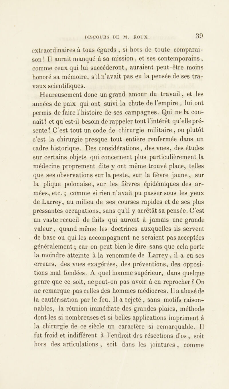 extraordinaires à tous égards , si hors de toute comparai- son ! Il aurait manqué à sa mission , et ses contemporains , comme ceux qui lui succéderont, auraient peut-être moins honoré sa mémoire, s’il n’avait pas eu la pensée de ses tra- vaux scientifiques. Heureusement donc un grand amour du travail, et les années de paix qui ont suivi la chute de l’empire , lui ont permis de faire l’histoire de ses campagnes. Qui ne l'a con- naît'? et qu’est-il besoin de rappeler tout l’intérêt qu’elle pré- sente? C’est tout un code de chirurgie militaire , ou plutôt c’est la chirurgie presque tout entière renfermée dans un cadre historique. Des considérations, des vues, des études sur certains objets qui concernent plus particulièrement la médecine proprement dite y ont même trouvé place, telles que ses observations sur la peste, sur la fièvre jaune , sur la plique polonaise, sur les fièvres épidémiques des ar- mées, etc. ; comme si rien n’avait pu passer sous les yeux de Larrey, au milieu de ses courses rapides et de ses plus pressantes occupations, sans qu’il y arrêtât sa pensée. C’est un vaste recueil de faits qui auront à jamais une grande valeur, quand même les doctrines auxquelles ils servent de base ou qui les accompagnent ne seraient pas acceptées généralement ; car on peut bien le dire sans que cela porte la moindre atteinte à la renommée de Larrey, il a eu ses erreurs, des vues exagérées, des préventions, des opposi- tions mal fondées. A quel homme supérieur, dans quelque genre que ce soit, ne peut-on pas avoir à en reprocher? On ne remarque pas celles des hommes médiocres. Il a abusé de la cautérisation par le feu. Il a rejeté , sans motifs raison- nables, la réunion immédiate des grandes plaies, méthode dont les si nombreuses et si belles applications impriment à la chirurgie de ce siècle un caractère si remarquable. Il fut froid et indifférent à l’endroit des résections d’os , soit hors des articulations , soit dans les jointures , comme