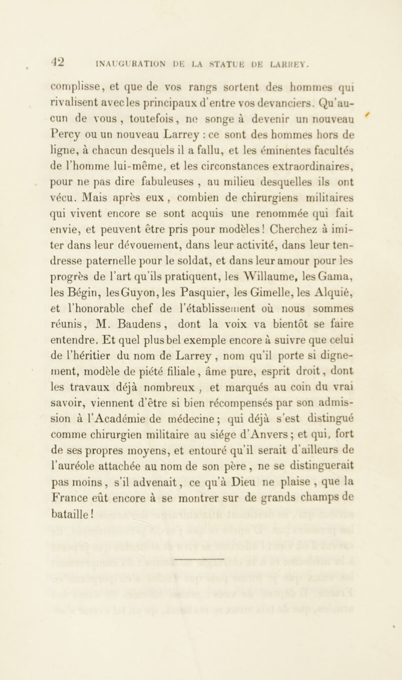 complisse, et que de vos rangs sortent des hommes qui rivalisent avec les principaux d’entre vos devanciers. Qu’au- cun de vous, toutefois, ne songea devenir un nouveau Percy ou un nouveau Larrey : ce sont des hommes hors de ligne, à chacun desquels il a fallu, et les éminentes facultés de l’homme lui-même, et les circonstances extraordinaires, pour ne pas dire fabuleuses , au milieu desquelles ils ont vécu. Mais après eux , combien de chirurgiens militaires qui vivent encore se sont acquis une renommée qui fait envie, et peuvent être pris pour modèles ! Cherchez à imi- ter dans leur dévouement, dans leur activité, dans leur ten- dresse paternelle pour le soldat, et dans leur amour pour les progrès de l’art qu’ils pratiquent, les Willaume, lesGama, les Bégin, lesGuyon, les Pasquier, les Gimelle, les Alquié, et l’honorable chef de l’établissement où nous sommes réunis, M. Baudens, dont la voix va bientôt se faire entendre. Et quel plus bel exemple encore à suivre que celui de l’héritier du nom de Larrey , nom qu’il porte si digne- ment, modèle de piété filiale, âme pure, esprit droit, dont les travaux déjà nombreux , et marqués au coin du vrai savoir, viennent d’être si bien récompensés par son admis- sion à l’Académie de médecine; qui déjà s’est distingué comme chirurgien militaire au siège d’Anvers; et qui, fort de ses propres moyens, et entouré qu’il serait d’ailleurs de l’auréole attachée au nom de son père , ne se distinguerait pas moins, s’il advenait, ce qu’à Dieu ne plaise , que la France eût encore à se montrer sur de grands champs de bataille !