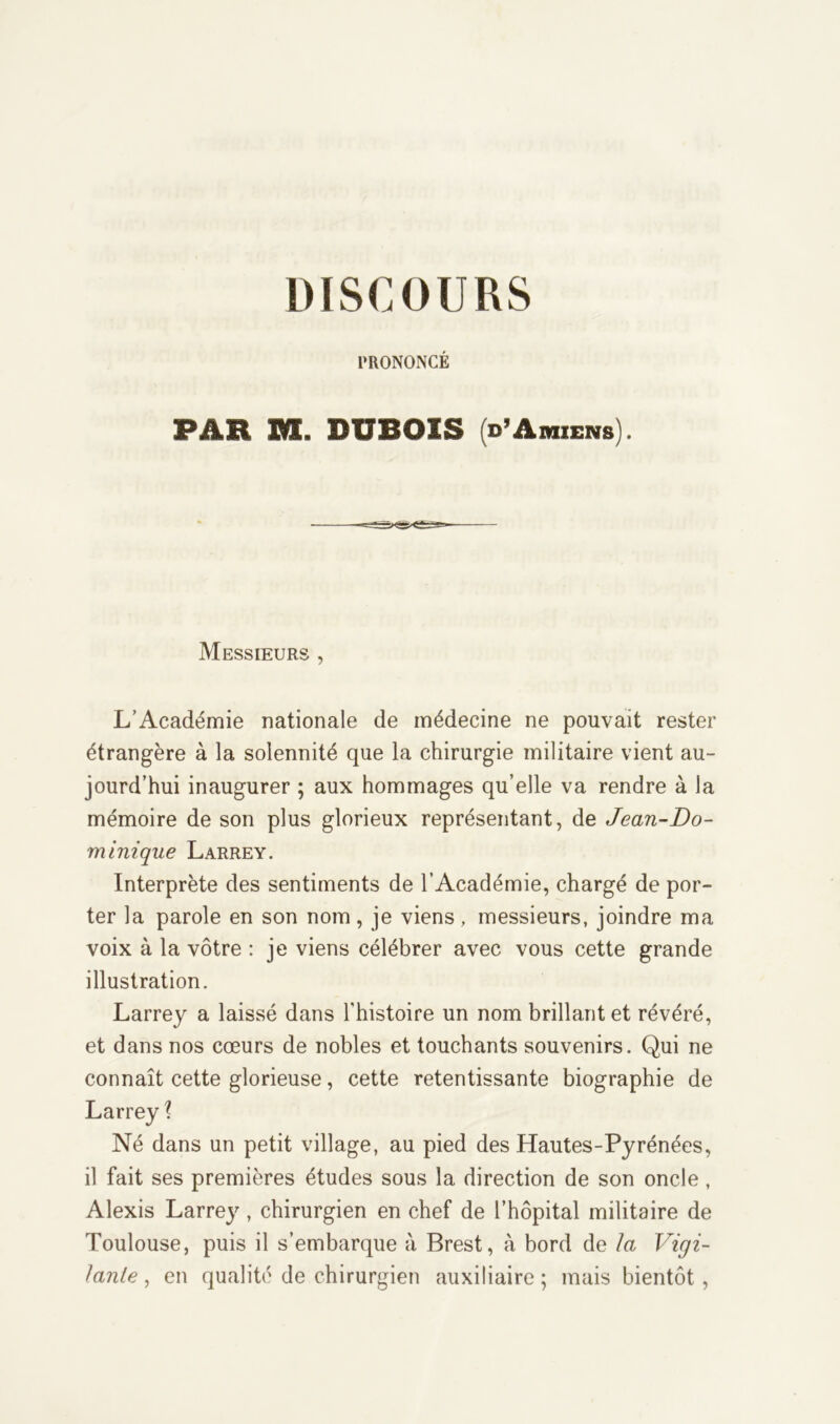 DISCOURS PRONONCÉ PAH M. DUBOIS (d’Amiens). Messieurs , L’Académie nationale de médecine ne pouvait rester étrangère à la solennité que la chirurgie militaire vient au- jourd’hui inaugurer ; aux hommages qu’elle va rendre à la mémoire de son plus glorieux représentant, de Jean-Do- minique Larrey. Interprète des sentiments de l’Académie, chargé de por- ter la parole en son nom, je viens, messieurs, joindre ma voix à la vôtre : je viens célébrer avec vous cette grande illustration. Larrey a laissé dans l'histoire un nom brillant et révéré, et dans nos cœurs de nobles et touchants souvenirs. Qui ne connaît cette glorieuse, cette retentissante biographie de l Né dans un petit village, au pied des Hautes-Pyrénées, il fait ses premières études sous la direction de son oncle , Alexis Larrey, chirurgien en chef de l’hôpital militaire de Toulouse, puis il s’embarque à Brest, à bord de la Vigi- lante , en qualité de chirurgien auxiliaire ; mais bientôt ,
