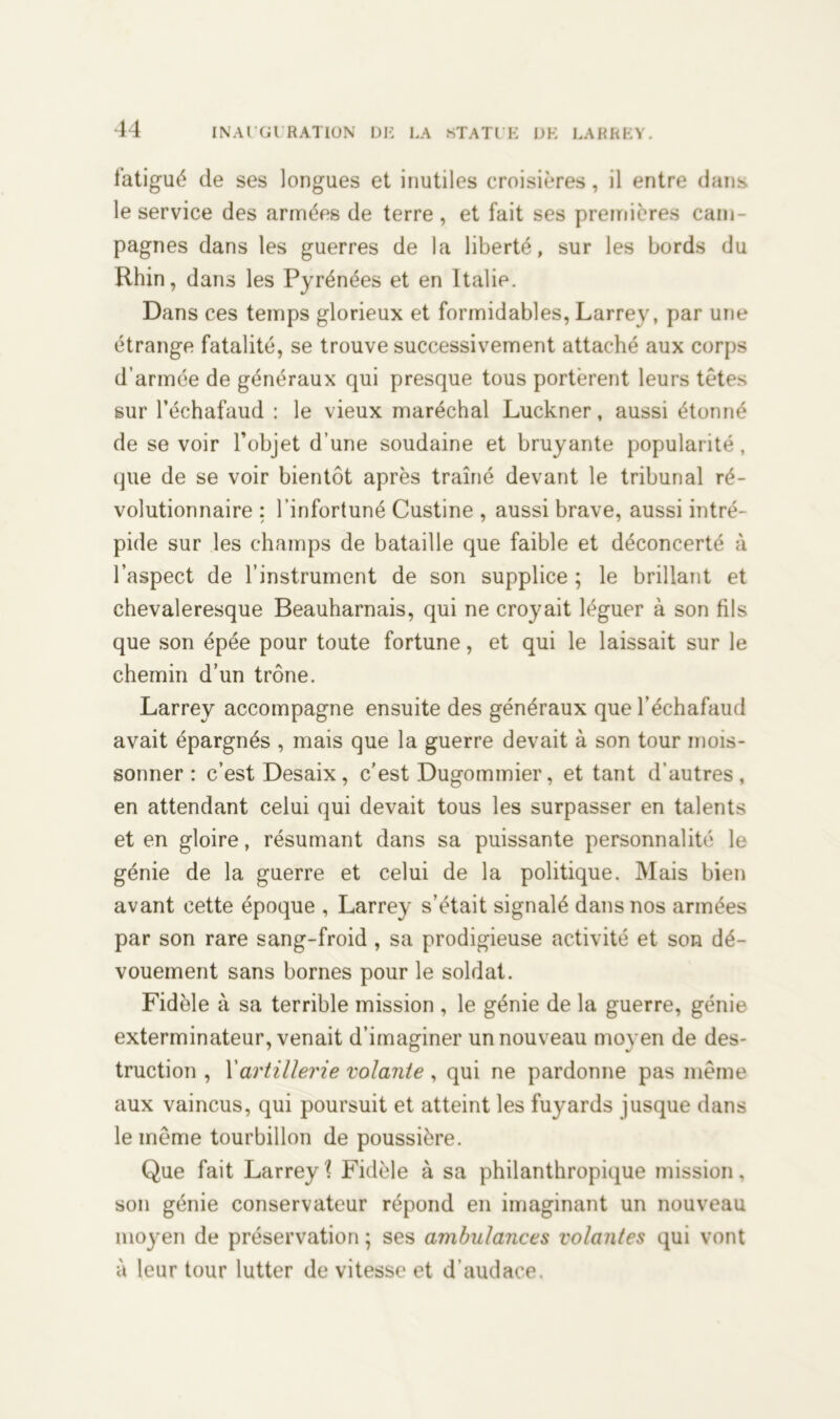 fatigué de ses longues et inutiles croisières, il entre dans le service des armées de terre , et fait ses premières cam- pagnes dans les guerres de la liberté, sur les bords du Rhin, dans les Pyrénées et en Italie. Dans ces temps glorieux et formidables, Larrey, par une étrange fatalité, se trouve successivement attaché aux corps d’armée de généraux qui presque tous portèrent leurs têtes sur l’échafaud : le vieux maréchal Luckner, aussi étonné de se voir l’objet d’une soudaine et bruyante popularité, que de se voir bientôt après traîné devant le tribunal ré- volutionnaire : l’infortuné Custine , aussi brave, aussi intré- pide sur les champs de bataille que faible et déconcerté à l’aspect de l’instrument de son supplice ; le brillant et chevaleresque Beauharnais, qui ne croyait léguer à son fils que son épée pour toute fortune, et qui le laissait sur le chemin d’un trône. Larrey accompagne ensuite des généraux que l’échafaud avait épargnés , mais que la guerre devait à son tour mois- sonner : c’est Desaix, c’est Dugommier, et tant d’autres, en attendant celui qui devait tous les surpasser en talents et en gloire, résumant dans sa puissante personnalité le génie de la guerre et celui de la politique. Mais bien avant cette époque , Larrey s’était signalé dans nos armées par son rare sang-froid , sa prodigieuse activité et son dé- vouement sans bornes pour le soldat. Fidèle à sa terrible mission , le génie de la guerre, génie exterminateur, venait d’imaginer un nouveau moyen de des- truction , Y artillerie volante , qui ne pardonne pas même aux vaincus, qui poursuit et atteint les fuyards jusque dans le même tourbillon de poussière. Que fait Larrey? Fidèle à sa philanthropique mission, son génie conservateur répond en imaginant un nouveau moyen de préservation ; ses ambulances volantes qui vont à leur tour lutter de vitesse et d’audace.