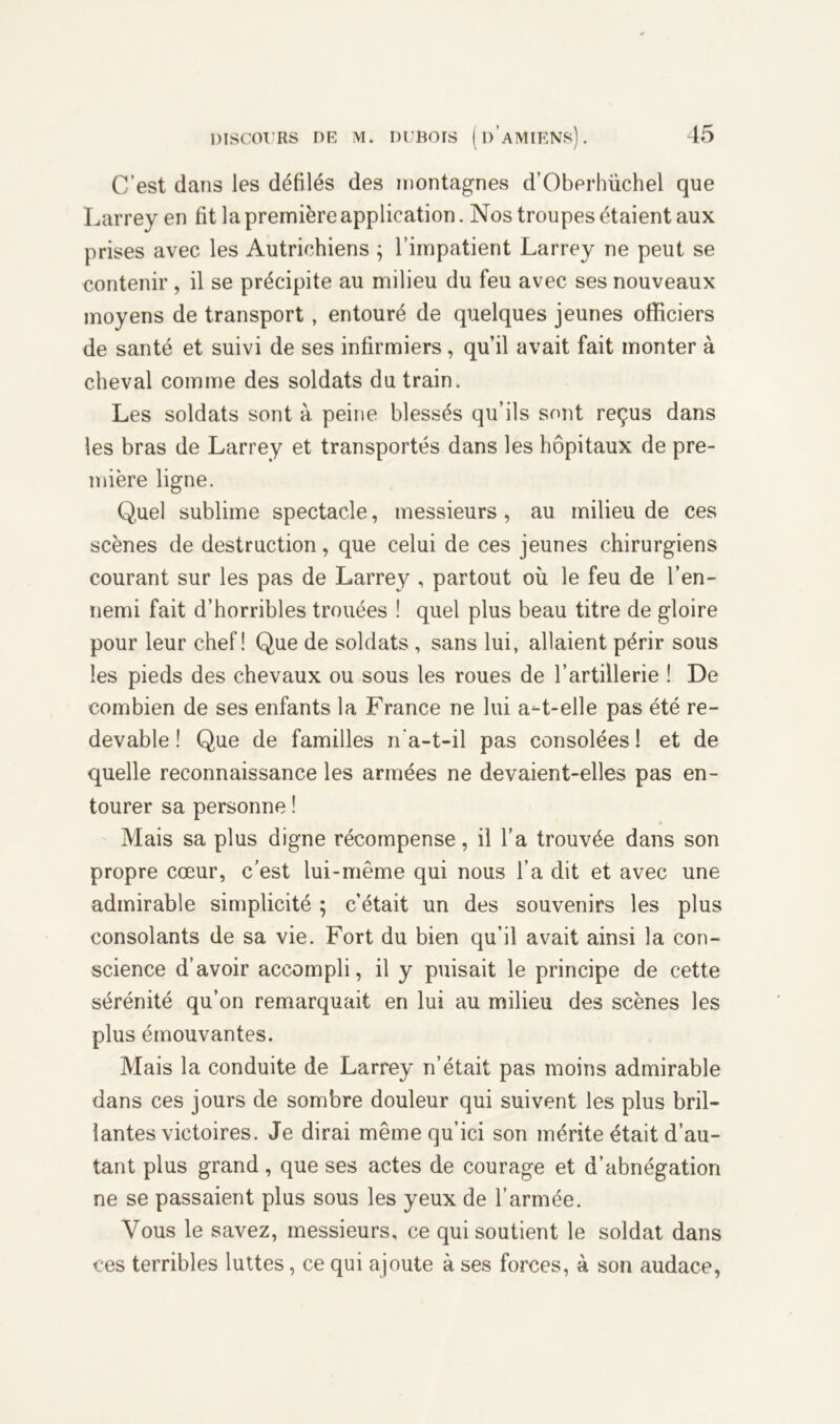 C’est dans les défilés des montagnes d’Oberhüchel que Larrey en fit la première application. Nos troupes étaient aux prises avec les Autrichiens ; l’impatient Larrey ne peut se contenir, il se précipite au milieu du feu avec ses nouveaux moyens de transport, entouré de quelques jeunes officiers de santé et suivi de ses infirmiers, qu’il avait fait monter à cheval comme des soldats du train. Les soldats sont à peine blessés qu’ils sont reçus dans les bras de Larrey et transportés dans les hôpitaux de pre- mière ligne. Q.uel sublime spectacle, messieurs „ au milieu de ces scènes de destruction, que celui de ces jeunes chirurgiens courant sur les pas de Larrey , partout où le feu de l’en- nemi fait d’horribles trouées ! quel plus beau titre de gloire pour leur chef! Que de soldats , sans lui, allaient périr sous les pieds des chevaux ou sous les roues de l’artillerie ! De combien de ses enfants la France ne lui a-t-elle pas été re- devable ! Que de familles n’a-t-il pas consolées! et de quelle reconnaissance les armées ne devaient-elles pas en- tourer sa personne ! Mais sa plus digne récompense, il l’a trouvée dans son propre cœur, c’est lui-même qui nous l’a dit et avec une admirable simplicité ; c’était un des souvenirs les plus consolants de sa vie. Fort du bien qu’il avait ainsi la con- science d’avoir accompli, il y puisait le principe de cette sérénité qu’on remarquait en lui au milieu des scènes les plus émouvantes. Mais la conduite de Larrey n’était pas moins admirable dans ces jours de sombre douleur qui suivent les plus bril- lantes victoires. Je dirai même qu’ici son mérite était d’au- tant plus grand, que ses actes de courage et d’abnégation ne se passaient plus sous les yeux de l’armée. Vous le savez, messieurs, ce qui soutient le soldat dans ces terribles luttes, ce qui ajoute à ses forces, à son audace,