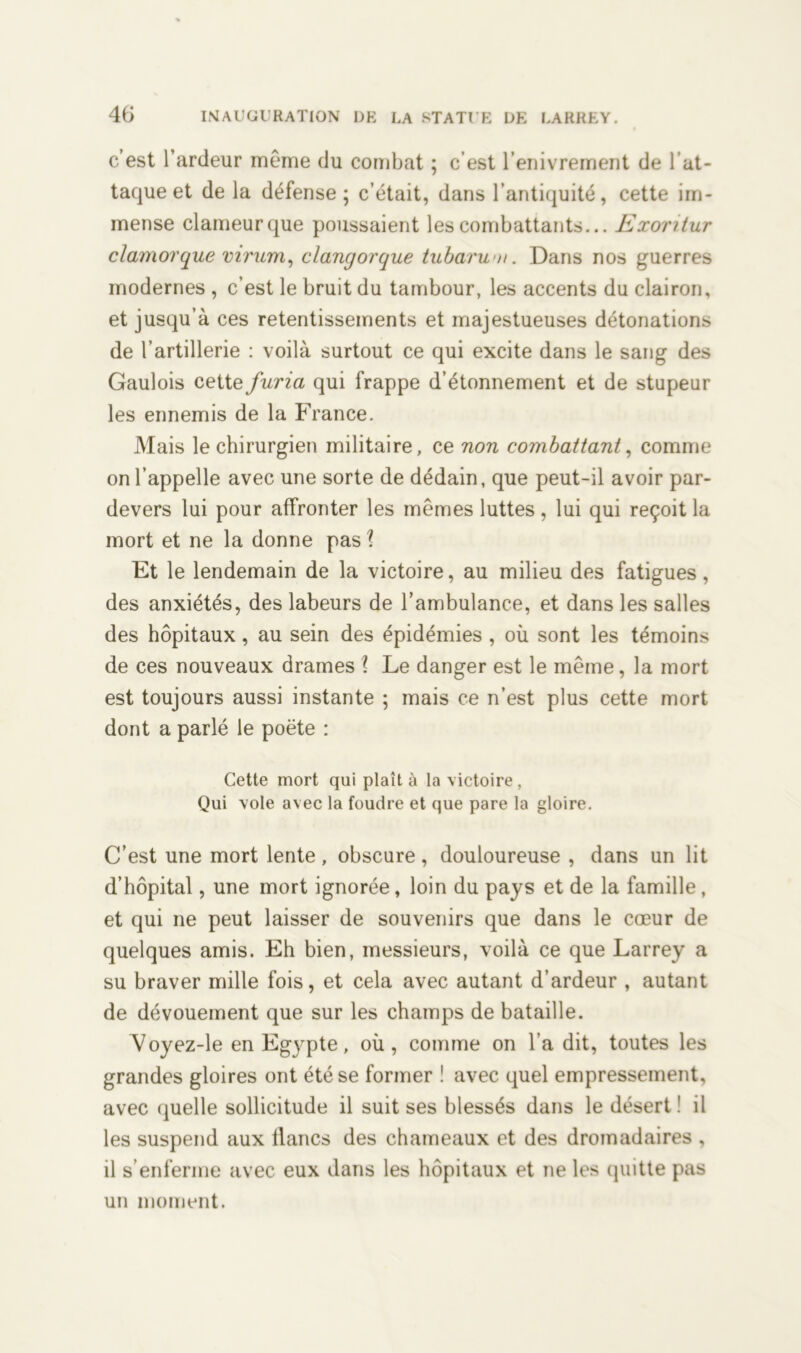 c’est l’ardeur même du combat ; c’est l’enivrement de l’at- tacjue et de la défense; c’était, dans l’antiquité, cette im- mense clameurque poussaient les combattants... Exontur clamorque virum, clangorque tubarwn. Dans nos guerres modernes , c’est le bruit du tambour, les accents du clairon, et jusqu’à ces retentissements et majestueuses détonations de l’artillerie : voilà surtout ce qui excite dans le sang des Gaulois cette furia qui frappe d’étonnement et de stupeur les ennemis de la France. Mais le chirurgien militaire, ce non combattant, comme on l’appelle avec une sorte de dédain, que peut-il avoir par- devers lui pour affronter les mêmes luttes, lui qui reçoit la mort et ne la donne pas l Et le lendemain de la victoire, au milieu des fatigues, des anxiétés, des labeurs de l’ambulance, et dans les salles des hôpitaux, au sein des épidémies , où sont les témoins de ces nouveaux drames l Le danger est le même, la mort est toujours aussi instante ; mais ce n’est plus cette mort dont a parlé le poète : Cette mort qui plaît à la victoire, Qui vole avec la foudre et que pare la gloire. C’est une mort lente, obscure, douloureuse , dans un lit d’hôpital, une mort ignorée, loin du pays et de la famille, et qui ne peut laisser de souvenirs que dans le cœur de quelques amis. Eh bien, messieurs, voilà ce que Larrey a su braver mille fois, et cela avec autant d’ardeur , autant de dévouement que sur les champs de bataille. Voyez-le en Egypte, où, comme on l’a dit, toutes les grandes gloires ont été se former ! avec quel empressement, avec quelle sollicitude il suit ses blessés dans le désert ! il les suspend aux flancs des chameaux et des dromadaires , il s’enferme avec eux dans les hôpitaux et ne les quitte pas un moment.