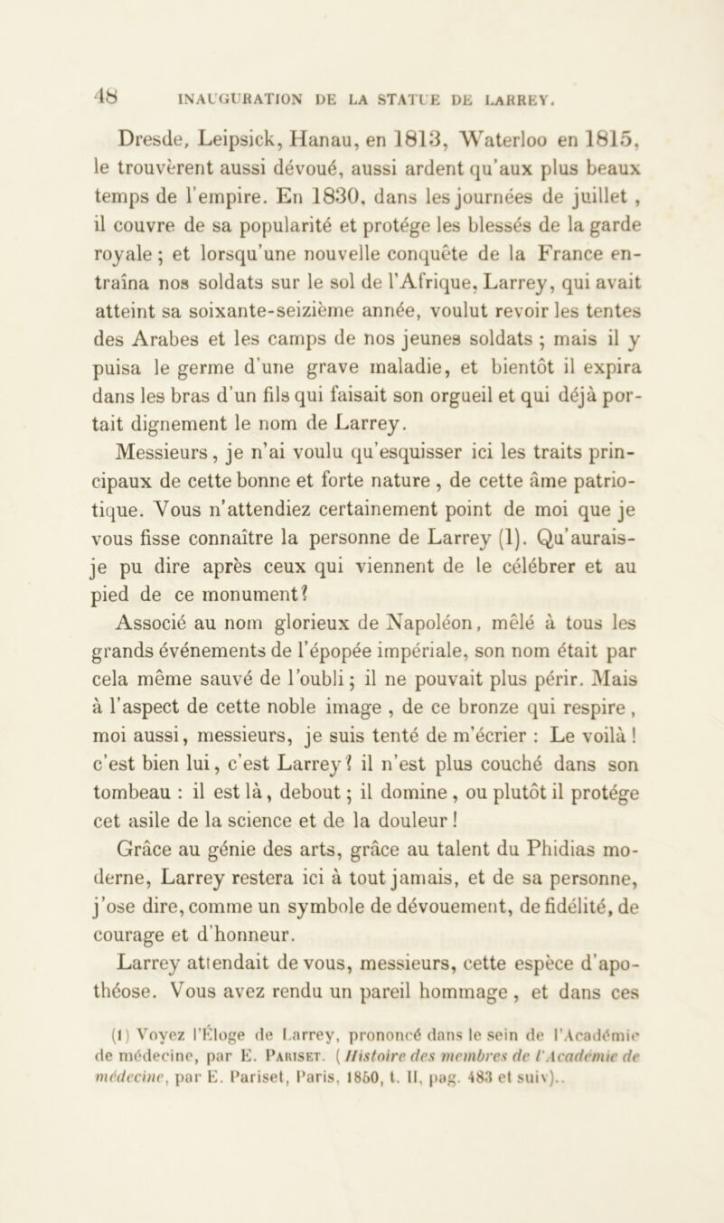Dresde, Leipsick, Hanau, en 1813, Waterloo en 1815. le trouvèrent aussi dévoué, aussi ardent qu’aux plus beaux temps de l’empire. En 1830, dans les journées de juillet , il couvre de sa popularité et protège les blessés de la garde royale; et lorsqu’une nouvelle conquête de la France en- traîna nos soldats sur le sol de l’Afrique, Larrey, qui avait atteint sa soixante-seizième année, voulut revoir les tentes des Arabes et les camps de nos jeunes soldats ; mais il y puisa le germe d’une grave maladie, et bientôt il expira dans les bras d’un fils qui faisait son orgueil et qui déjà por- tait dignement le nom de Larrey. Messieurs, je n’ai voulu qu’esquisser ici les traits prin- cipaux de cette bonne et forte nature , de cette âme patrio- tique. Vous n’attendiez certainement point de moi que je vous fisse connaître la personne de Larrey (1). Qu’aurais- je pu dire après ceux qui viennent de le célébrer et au pied de ce monument? Associé au nom glorieux de Napoléon, mêlé à tous les grands événements de l’épopée impériale, son nom était par cela même sauvé de l’oubli; il ne pouvait plus périr. Mais à l’aspect de cette noble image , de ce bronze qui respire, moi aussi, messieurs, je suis tenté de m’écrier : Le voilà ! c’est bien lui, c’est Larrey? il n’est plus couché dans son tombeau : il est là, debout ; il domine , ou plutôt il protège cet asile de la science et de la douleur ! Grâce au génie des arts, grâce au talent du Phidias mo- derne, Larrey restera ici à tout jamais, et de sa personne, j’ose dire, comme un symbole de dévouement, de fidélité, de courage et d’honneur. Larrey attendait de vous, messieurs, cette espèce d’apo- théose. Vous avez rendu un pareil hommage , et dans ces (1) Voyez l'Eloge de I.arrey, prononcé dans le sein de l’Académie de médecine, par E. Pàriset. [Histoire des membres de l'Académie de médecine, par E. Pariset, Paris, 1860, t. Il, pag. 483 et suiv)..