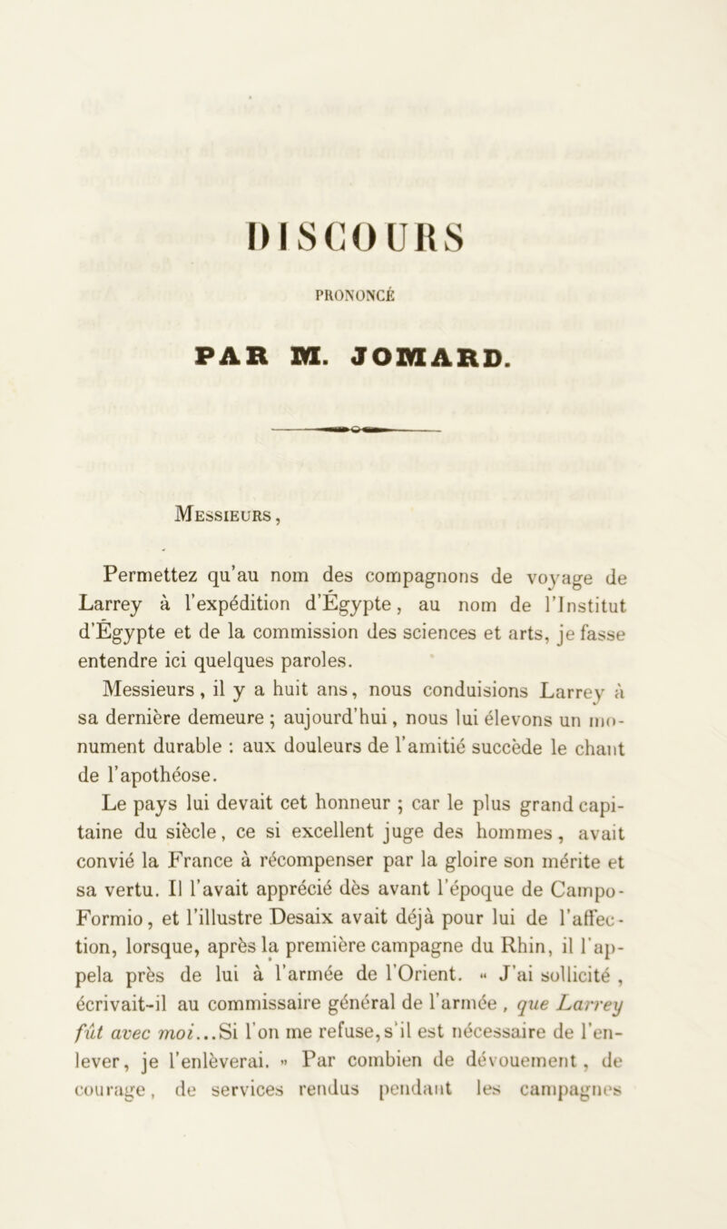 DISCOURS PRONONCÉ PAR M. JOREARD. Messieurs , Permettez qu’au nom des compagnons de voyage de Larrey à l’expédition d’Égypte, au nom de l’Institut d’Égypte et de la commission des sciences et arts, je fasse entendre ici quelques paroles. Messieurs, il y a huit ans, nous conduisions Larrey à sa dernière demeure ; aujourd’hui, nous lui élevons un mo- nument durable : aux douleurs de l’amitié succède le chant de l’apothéose. Le pays lui devait cet honneur ; car le plus grand capi- taine du siècle, ce si excellent juge des hommes, avait convié la France à récompenser par la gloire son mérite et sa vertu. Il l’avait apprécié dès avant l’époque de Campo- Formio, et l’illustre Desaix avait déjà pour lui de l’affec- tion, lorsque, après la première campagne du Rhin, il l’ap- pela près de lui à l’armée de l’Orient. « J’ai sollicité , écrivait-il au commissaire général de l’armée , que Larrey fut avec moi...Si 1 on me refuse,s’il est nécessaire de l’en- lever, je l’enlèverai. ** Par combien de dévouement, de courage, de services rendus pendant les campagnes