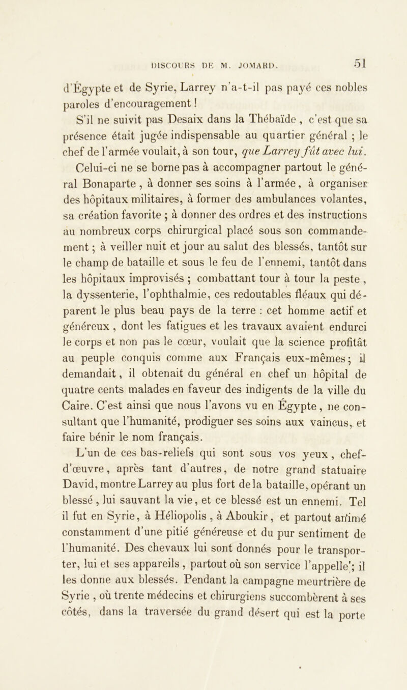 d’Égypte et de Syrie, Larrey n’a-t-il pas payé ces nobles paroles d’encouragement ! S’il ne suivit pas Desaix dans la Thébaïde , c’est que sa présence était jugée indispensable au quartier général ; le chef de l’armée voulait, à son tour, que Larrey fût avec lui. Celui-ci ne se borne pas à accompagner partout le géné- ral Bonaparte, à donner ses soins à l’armée, à organiser des hôpitaux militaires, à former des ambulances volantes, sa création favorite ; à donner des ordres et des instructions au nombreux corps chirurgical placé sous son commande- ment ; à veiller nuit et jour au salut des blessés, tantôt sur le champ de bataille et sous le feu de l’ennemi, tantôt dans les hôpitaux improvisés ; combattant tour à tour la peste , la dyssenterie, l’ophthalmie, ces redoutables fléaux qui dé- parent le plus beau pays de la terre : cet homme actif et généreux , dont les fatigues et les travaux avaient endurci le corps et non pas le cœur, voulait que la science profitât au peuple conquis comme aux Français eux-mêmes; il demandait, il obtenait du général en chef un hôpital de quatre cents malades en faveur des indigents de la ville du Caire. C’est ainsi que nous l’avons vu en Égypte, ne con- sultant que l’humanité, prodiguer ses soins aux vaincus,, et faire bénir le nom français. L’un de ces bas-reliefs qui sont sous vos yeux , chef- d’œuvre, après tant d’autres, de notre grand statuaire David, montre Larrey au plus fort delà bataille, opérant un blessé , lui sauvant la vie, et ce blessé est un ennemi. Tel il fut en Syrie, à Héliopolis , à Aboukir , et partout an’imé constamment d’une pitié généreuse et du pur sentiment de l’humanité. Des chevaux lui sont donnés pour le transpor- ter, lui et ses appareils , partout où son service l’appelle'; il les donne aux blessés. Pendant la campagne meurtrière de Syrie , où trente médecins et chirurgiens succombèrent à ses côtés, dans la traversée du grand désert qui est la porte