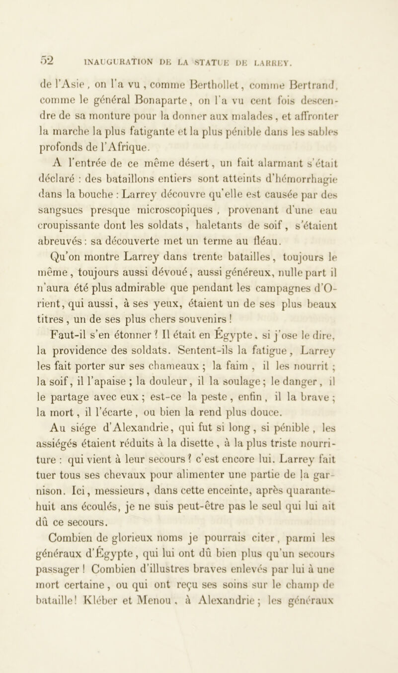de l’Asie, on l’a vu , comme Berthollet, comme Bertrand, comme le général Bonaparte, on l'a vu cent fois descen- dre de sa monture pour la donner aux malades , et affronter la marche la plus fatigante et la plus pénible dans les sables profonds de l’Afrique. A l’entrée de ce même désert, un fait alarmant s’était déclaré : des bataillons entiers sont atteints d’hémorrhagie dans la bouche : Larrey découvre qu’elle est causée par des sangsues presque microscopiques , provenant d’une eau croupissante dont les soldats , haletants de soif , s'étaient abreuvés: sa découverte met un terme au fléau. Qu’on montre Larrey dans trente batailles, toujours le même, toujours aussi dévoué, aussi généreux, nulle part il n’aura été plus admirable que pendant les campagnes d’O- rient, qui aussi, à ses yeux, étaient un de ses plus beaux titres , un de ses plus chers souvenirs ! Faut-il s’en étonner ? Il était en Égypte, si j’ose le dire, la providence des soldats. Sentent-ils la fatigue, Larrey les fait porter sur ses chameaux ; la faim , il les nourrit ; la soif, il l’apaise ; la douleur, il la soulage; le danger, il le partage avec eux ; est-ce la peste , enfin , il la brave ; la mort, il l’écarte, ou bien la rend plus douce. Au siège d’Alexandrie, qui fut si long, si pénible , les assiégés étaient réduits à la disette , à la plus triste nourri- ture : qui vient à leur secours? c’est encore lui. Larrey fait tuer tous ses chevaux pour alimenter une partie de la gar nison. Ici, messieurs, dans cette enceinte, après quarante- huit ans écoulés, je ne suis peut-être pas le seul qui lui ait dû ce secours. Combien de glorieux noms je pourrais citer, parmi les généraux d’Égypte, qui lui ont dû bien plus qu’un secours passager ! Combien d’illustres braves enlevés par lui à une mort certaine, ou qui ont reçu ses soins sur le champ de bataille! Kléber et Menou , à Alexandrie; les généraux