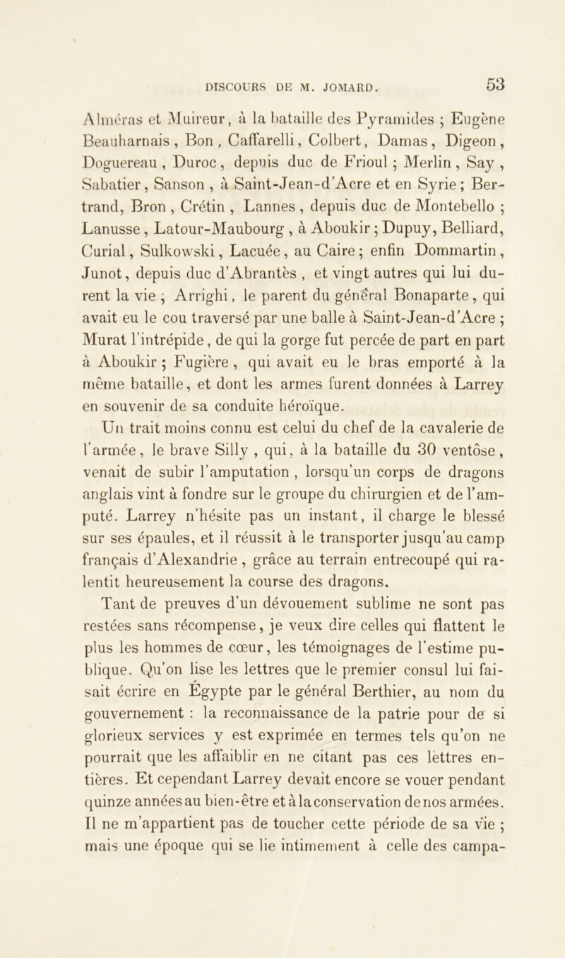 Aimeras et Muireur, à la bataille des Pyramides ; Eugène Beauharnais , Bon, CafFarelli, Colbert, Damas, Digeon, Doguereau , Duroc, depuis duc de Frioul ; Merlin, Say , Sabatier, Sanson , à Saint-Jean-d’Acre et en Syrie; Ber- trand, Bron , Crétin , Lannes , depuis duc de Montebello ; Lanusse, Latour-Maubourg , à Aboukir ; Dupuy, Belliard, Curial, Sulkowski, Lacuée, au Caire ; enfin Dommartin , Junot, depuis duc d’Abrantès , et vingt autres qui lui du- rent la vie ; Arrighi, le parent du général Bonaparte, qui avait eu le cou traversé par une balle à Saint-Jean-d'Acre ; Murat l’intrépide, de qui la gorge fut percée de part en part à Aboukir ; Fugière , qui avait eu le bras emporté à la même bataille, et dont les armes furent données à Larrey en souvenir de sa conduite héroïque. Un trait moins connu est celui du chef de la cavalerie de l’armée, le brave Silly , qui. à la bataille du 30 ventôse, venait de subir l’amputation , lorsqu’un corps de dragons anglais vint à fondre sur le groupe du chirurgien et de l’am- puté. Larrey n’hésite pas un instant, il charge le blessé sur ses épaules, et il réussit à le transporter jusqu’au camp français d’Alexandrie , grâce au terrain entrecoupé qui ra- lentit heureusement la course des dragons. Tant de preuves d’un dévouement sublime ne sont pas restées sans récompense, je veux dire celles qui flattent le plus les hommes de cœur, les témoignages de l’estime pu- blique. Qu’on lise les lettres que le premier consul lui fai- sait écrire en Egypte par le général Berthier, au nom du gouvernement : la reconnaissance de la patrie pour de si glorieux services y est exprimée en termes tels qu’on ne pourrait que les affaiblir en ne citant pas ces lettres en- tières. Et cependant Larrey devait encore se vouer pendant quinze annéesau bien-être et à la conservation de nos armées. Il ne m’appartient pas de toucher cette période de sa vie ; mais une époque qui se lie intimement à celle des campa-