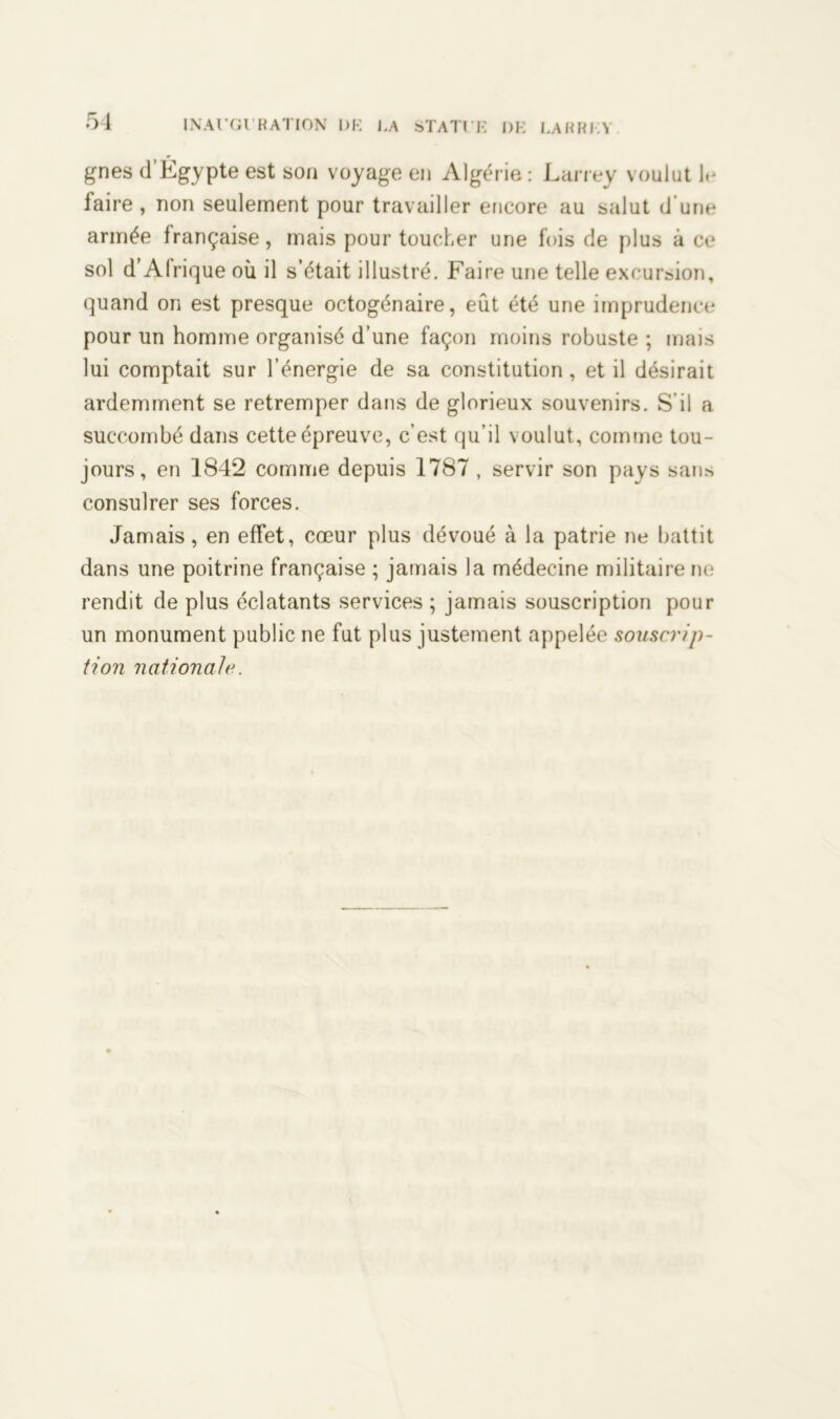 gnes (l’Égypte est son voyage en Algérie : Larrey voulut le laire , non seulement pour travailler encore au salut d’une armée française, mais pour toucher une fois de plus à ce sol d’Afrique où il s’était illustré. Faire une telle excursion, quand on est presque octogénaire, eût été une imprudence pour un homme organisé d’une façon moins robuste ; mais lui comptait sur l’énergie de sa constitution , et il désirait ardemment se retremper dans de glorieux souvenirs. S’il a succombé dans cette épreuve, c’est qu’il voulut, comme tou- jours, en 1842 comme depuis 1787 , servir son pays sans consulrer ses forces. Jamais, en effet, cœur plus dévoué à la patrie ne battit dans une poitrine française ; jamais la médecine militaire ne rendit de plus éclatants services ; jamais souscription pour un monument public ne fut plus justement appelée souscrip- tion nationale.