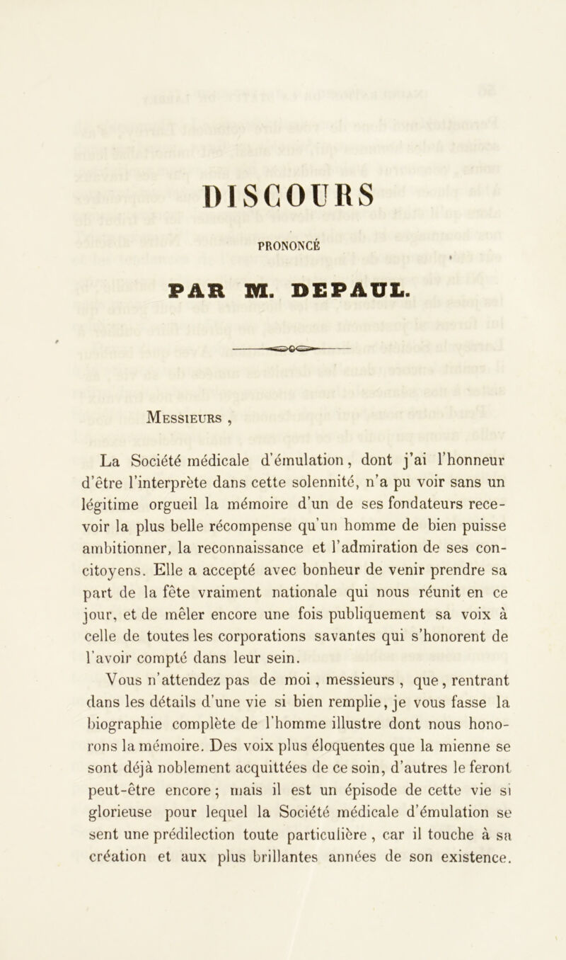 DIS C 0 U 11 S PRONONCÉ PAH XK. DEPAUL. Messieurs , La Société médicale d’émulation, dont j’ai l’honneur d’être l’interprète dans cette solennité, n’a pu voir sans un légitime orgueil la mémoire d’un de ses fondateurs rece- voir la plus belle récompense qu’un homme de bien puisse ambitionner, la reconnaissance et l’admiration de ses con- citoyens. Elle a accepté avec bonheur de venir prendre sa part de la fête vraiment nationale qui nous réunit en ce jour, et de mêler encore une fois publiquement sa voix à celle de toutes les corporations savantes qui s’honorent de l’avoir compté dans leur sein. Vous n’attendez pas de moi, messieurs , que, rentrant dans les détails d’une vie si bien remplie, je vous fasse la biographie complète de l'homme illustre dont nous hono- rons la mémoire. Des voix plus éloquentes que la mienne se sont déjà noblement acquittées de ce soin, d’autres le feront peut-être encore ; mais il est un épisode de cette vie si glorieuse pour lequel la Société médicale d’émulation se sent une prédilection toute particulière , car il touche à sa création et aux plus brillantes années de son existence.