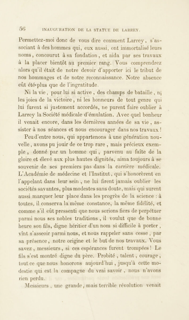 Permettez-moi donc de vous dire comment Larrey, s’as- sociant à des hommes qui, eux aussi, ont immortalisé leurs noms, concourut à sa fondation, et aida par ses travaux à la placer bientôt au premier rang. Vous comprendrez alors qu’il était de notre devoir d’apporter ici le tribut de nos hommages et de notre reconnaissance. Notre absence eût été*plus que de l’ingratitude. Ni la vie , pour lui si active , des champs de bataille , ni les joies de la victoire, ni les honneurs de tout genre qui lui furent si justement accordés, ne purent faire oublier à Larrey la Société médicale d’émulation. Avec quel bonheur il venait encore, dans les dernières années de sa vie , as- sister à nos séances et nous encourager dans nos travaux ! Peu d’entre nous, qui appartenons aune génération nou- velle , avons pu jouir de ce trop rare , mais précieux exem- ple , donné par un homme qui, parvenu au faîte de la gloire et élevé aux plus hautes dignités, aima toujours à se souvenir de ses premiers pas dans la carrière médicale. L’Académie de médecine et l’Institut, qui s’honorèrent en l’appelant dans leur sein , ne lui firent jamais oublier les sociétés savantes, plus modestes sans doute, mais qui surent aussi marquer leur place dans les progrès de la science : à toutes, il conserva la même constance, la même fidélité, et comme s’il eût pressenti que nous serions fiers de perpétuer parmi nous ses nobles traditions , il voulut que de bonne heure son fils, digne héritier d’un nom si difficile à porter , vînt s’asseoir parmi nous, et nous rappeler sans cesse , par sa présence, notre origine et le but de nos travaux. Vous savez , messieurs, si ces espérances furent trompées ! Le fils s’est montré digne du père. Probité , talent, courage, tout ce que nous honorons aujourd’hui , jusqu’à cette mo- destie qui est la compagne du vrai savoir , nous n’avons rien perdu. Messieurs , une grande, mais terrible révolution venait