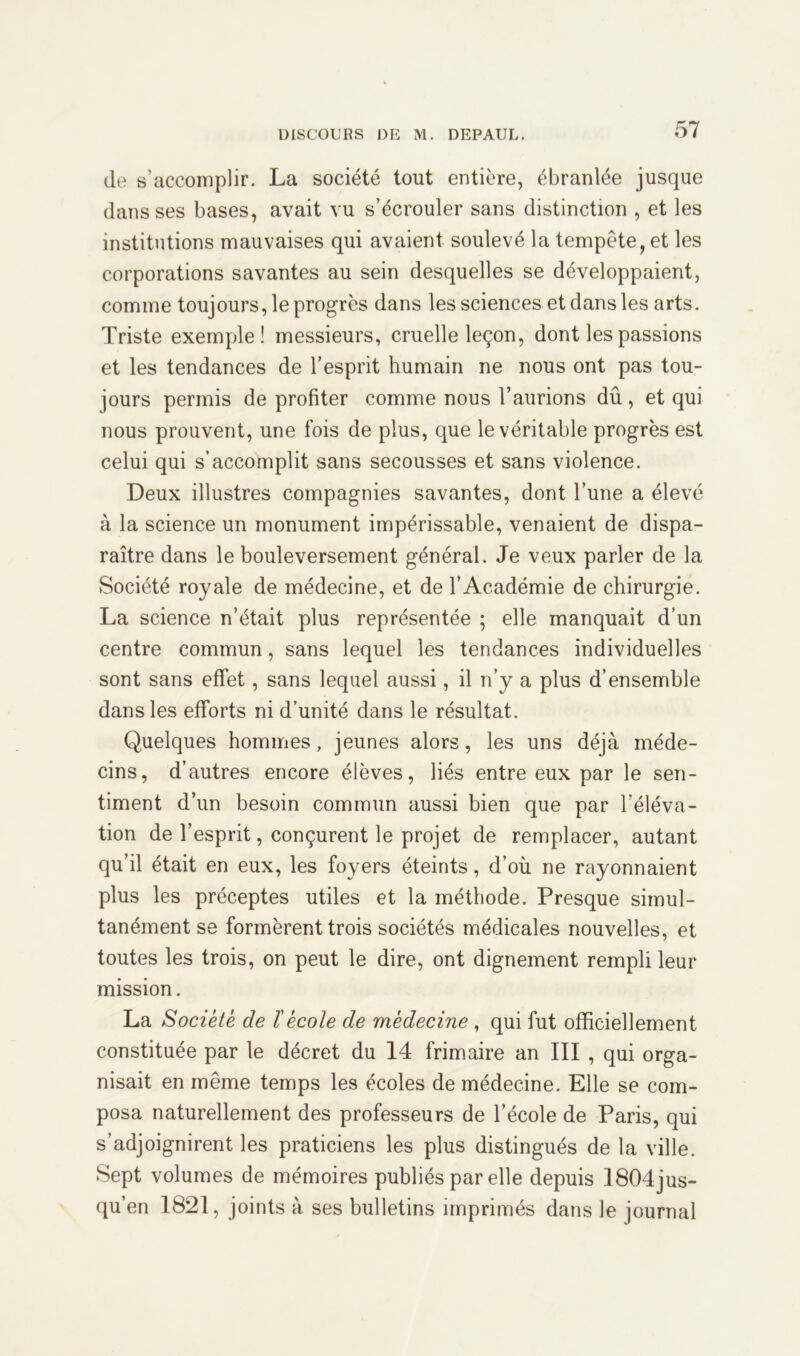 de s’accomplir. La société tout entière, ébranlée jusque dans ses bases, avait vu s’écrouler sans distinction , et les institutions mauvaises qui avaient soulevé la tempête, et les corporations savantes au sein desquelles se développaient, comme toujours, le progrès dans les sciences et dans les arts. Triste exemple! messieurs, cruelle leçon, dont les passions et les tendances de l'esprit humain ne nous ont pas tou- jours permis de profiter comme nous l’aurions dû, et qui nous prouvent, une fois de plus, que le véritable progrès est celui qui s’accomplit sans secousses et sans violence. Deux illustres compagnies savantes, dont l’une a élevé à la science un monument impérissable, venaient de dispa- raître dans le bouleversement général. Je veux parler de la Société royale de médecine, et de l’Académie de chirurgie. La science n’était plus représentée ; elle manquait d’un centre commun, sans lequel les tendances individuelles sont sans effet, sans lequel aussi, il n’y a plus d’ensemble dans les efforts ni d’unité dans le résultat. Quelques hommes, jeunes alors, les uns déjà méde- cins, d’autres encore élèves, liés entre eux par le sen- timent d’un besoin commun aussi bien que par l’éléva- tion de l’esprit, conçurent le projet de remplacer, autant qu’il était en eux, les foyers éteints, d’où ne rayonnaient plus les préceptes utiles et la méthode. Presque simul- tanément se formèrent trois sociétés médicales nouvelles, et toutes les trois, on peut le dire, ont dignement rempli leur mission. La Société de T école de médecine , qui fut officiellement constituée par le décret du 14 frimaire an III , qui orga- nisait en même temps les écoles de médecine. Elle se com- posa naturellement des professeurs de l’école de Paris, qui s’adjoignirent les praticiens les plus distingués de la ville. Sept volumes de mémoires publiés par elle depuis 1804jus- qu’en 1821, joints à ses bulletins imprimés dans le journal
