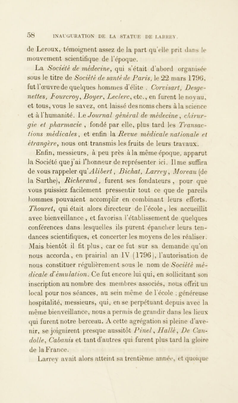5b de Leroux, témoignent assez de la part qu’elle prit dans le mouvement scientifique de l’époque. La Société de médecine, qui s’était d’abord organisée sous le titre de Société de santé de Paris, le 22 mars 1796. fut l’œuvre de quelques hommes d’élite . Corvisart, Desye- nettes, Lourcroy, Boyer, Leclerc, etc., en furent le no vau, et tous, vous le savez, ont laissé des noms chers à la science et à l’humanité. Le Journal général de médecine , chirur- gie et pharmacie , fondé par elle, plus tard les Transac- tions médicales, et enfin la Revue médicale nationale et étrangère, nous ont transmis les fruits de leurs travaux. Enfin, messieurs, à peu près à la même époque, apparut la Société que j’ai l’honneur de représenter ici. lime suffira de vous rappeler qu’Alibert, Bichat, Larrey, Moreau (de la Sarthe), Ri cher and, furent ses fondateurs, pour que vous puissiez facilement pressentir tout ce que de pareils hommes pouvaient accomplir en combinant leurs efforts. Thouret, qui était alors directeur de l’école , les accueillit avec bienveillance , et favorisa l’établissement de quelques conférences dans lesquelles ils purent épancher leurs ten- dances scientifiques, et concerter les moyens de les réaliseï. Mais bientôt il fit plus, car ce fut sur sa demande qu’on nous accorda, en prairial an IV (1796), l’autorisation de nous constituer régulièrement sous le nom de Société mé- dicale d'émulation. Ce fut encore lui qui, en sollicitant son inscription au nombre des membres associés, nous offrit un local pour nos séances, au sein même de l'école ; généreuse hospitalité, messieurs, qui, en se perpétuant depuis avec la même bienveillance, nous a permis de grandir dans les lieux qui furent notre berceau. A cette agrégation si pleine d’ave- nir, se joignirent presque aussitôt Pinel, Hallè, De Can- dolle, Cabanis et tant d’autres qui furent plus tard la gloire de la France. Larrey avait alors atteint sa trentième année, et quoique