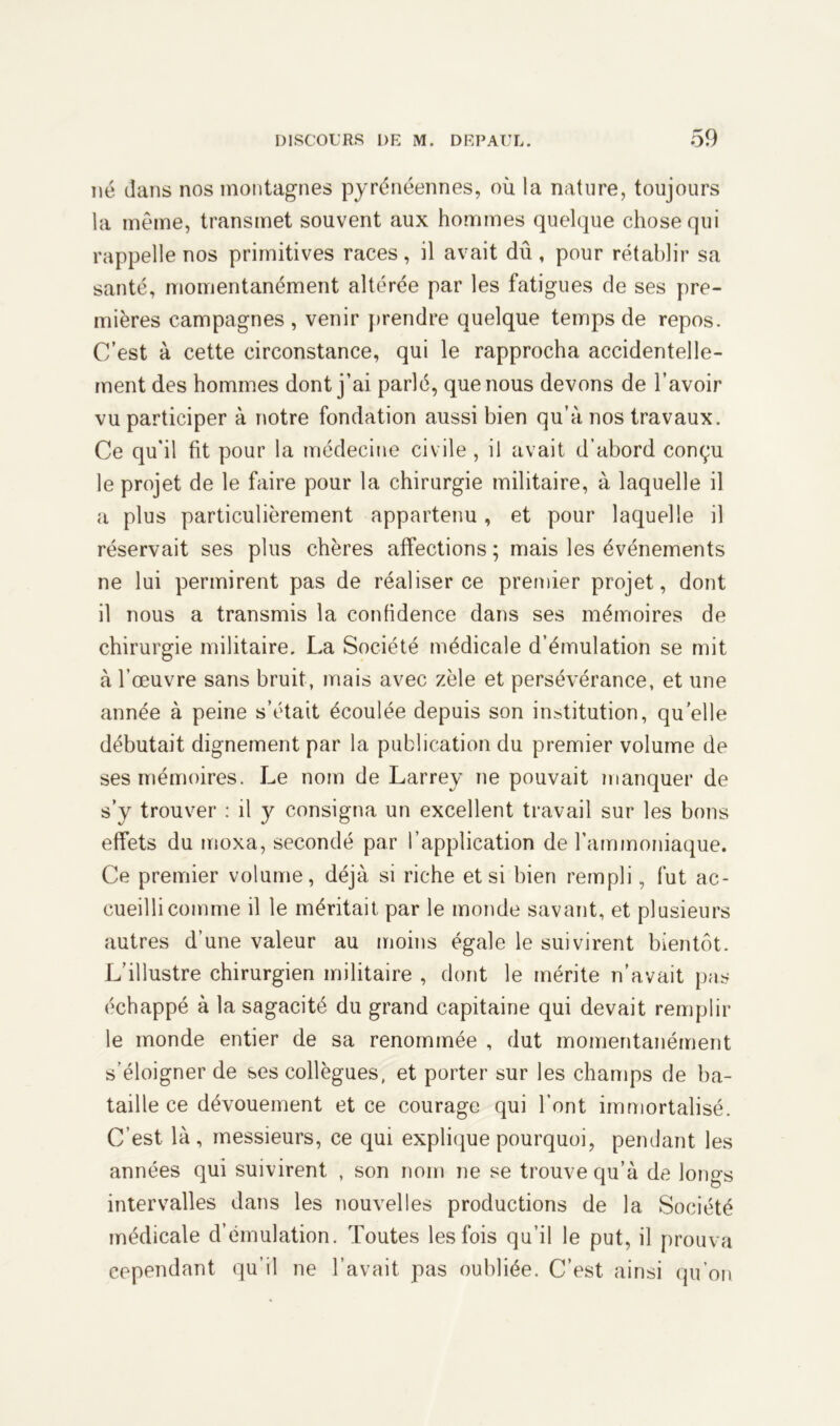 né dans nos montagnes pyrénéennes, où la nature, toujours la même, transmet souvent aux hommes quelque chose qui rappelle nos primitives races, il avait dû , pour rétablir sa santé, momentanément altérée par les fatigues de ses pre- mières campagnes , venir prendre quelque temps de repos. C’est à cette circonstance, qui le rapprocha accidentelle- ment des hommes dont j’ai parlé, que nous devons de l’avoir vu participer à notre fondation aussi bien qu’à nos travaux. Ce qu’il fit pour la médecine civile , il avait d’abord conçu le projet de le faire pour la chirurgie militaire, à laquelle il a plus particulièrement appartenu, et pour laquelle il réservait ses plus chères affections; mais les événements ne lui permirent pas de réaliser ce premier projet, dont il nous a transmis la confidence dans ses mémoires de chirurgie militaire. La Société médicale d’émulation se mit à l’œuvre sans bruit, mais avec zèle et persévérance, et une année à peine s’était écoulée depuis son institution, quelle débutait dignement par la publication du premier volume de ses mémoires. Le nom de Larrey ne pouvait manquer de s’y trouver : il y consigna un excellent travail sur les bons effets du moxa, secondé par l’application de l'ammoniaque. Ce premier volume, déjà si riche et si bien rempli, fut ac- cueilli comme il le méritait par le monde savant, et plusieurs autres d’une valeur au moins égale le suivirent bientôt. L’illustre chirurgien militaire , dont le mérite n’avait pas échappé à la sagacité du grand capitaine qui devait remplir le monde entier de sa renommée , dut momentanément s’éloigner de ses collègues, et porter sur les champs de ba- taille ce dévouement et ce courage qui l’ont immortalisé. C’est là, messieurs, ce qui explique pourquoi, pendant les années qui suivirent , son nom ne se trouve qu’à de longs intervalles dans les nouvelles productions de la Société médicale d’émulation. Toutes les fois qu’il le put, il prouva cependant qu’il ne l’avait pas oubliée. C’est ainsi qu’on