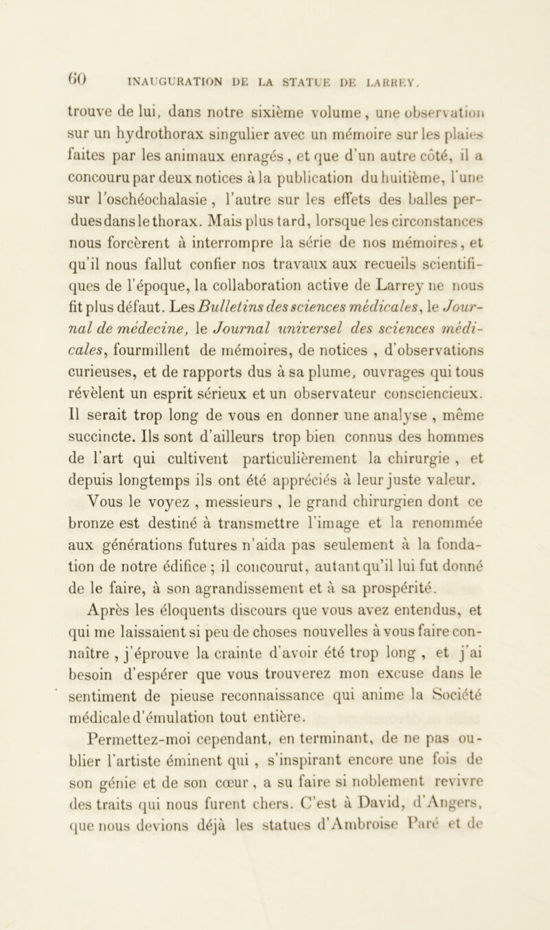 trouve de lui, dans notre sixième volume, une observation sur un hydrothorax singulier avec un mémoire sur les plaies laites par les animaux enragés , et que d’un autre côté, il a concouru par deux notices à la publication du huitième, l'une sur l’oschéochalasie , l’autre sur les effets des balles per- duesdansle thorax. Mais plus tard, lorsque les circonstances nous forcèrent à interrompre la série de nos mémoires, et qu’il nous fallut confier nos travaux aux recueils scientifi- ques de l’époque, la collaboration active de Larrey ne nous fit plus défaut. Les Bulletins des sciences médicales, le Jour- nal de médecine, le Journal universel des sciences médi- cales, fourmillent de mémoires, de notices , d’observations curieuses, et de rapports dus à sa plume, ouvrages qui tous révèlent un esprit sérieux et un observateur consciencieux. Il serait trop long de vous en donner une analyse , même succincte. Ils sont d’ailleurs trop bien connus des hommes de l’art qui cultivent particulièrement la chirurgie , et depuis longtemps ils ont été appréciés à leur juste valeur. Vous le voyez , messieurs , le grand chirurgien dont ce bronze est destiné à transmettre l’image et la renommée aux générations futures n’aida pas seulement à la fonda- tion de notre édifice ; il concourut, autant qu’il lui fut donné de le faire, à son agrandissement et à sa prospérité. Après les éloquents discours que vous avez entendus, et qui me laissaient si peu de choses nouvelles à vous faire con- naître , j’éprouve la crainte d’avoir été trop long , et j’ai besoin d’espérer que vous trouverez mon excuse dans le sentiment de pieuse reconnaissance qui anime la Société médicale d’émulation tout entière. Permettez-moi cependant, en terminant, de ne pas ou- blier l’artiste éminent qui , s’inspirant encore une fois de son génie et de son cœur , a su iaire si noblement revivre des traits qui nous furent chers. C’est à David, d Angers, cpie nous devions déjà les statues d’Ambroise Paré et de