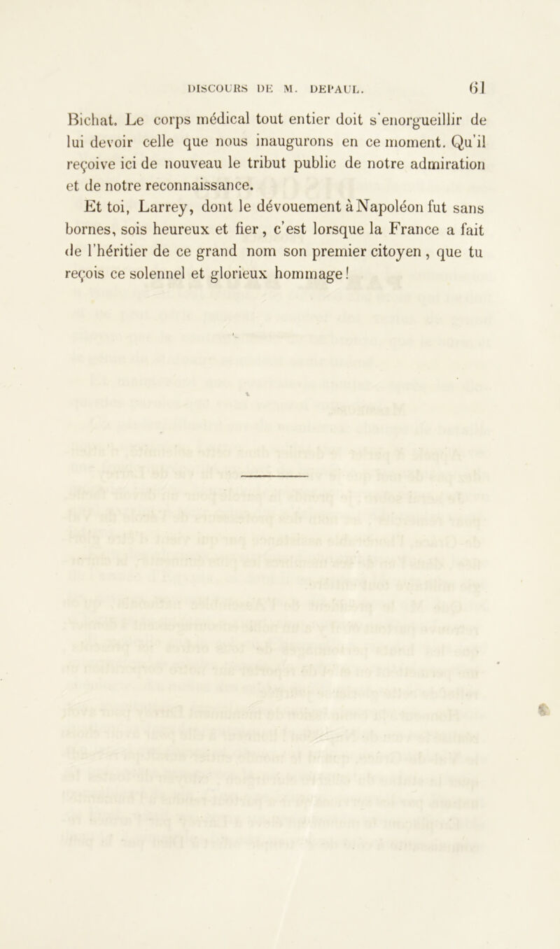 Bichat. Le corps médical tout entier doit s’enorgueillir de lui devoir celle que nous inaugurons en ce moment. Qu’il reçoive ici de nouveau le tribut public de notre admiration et de notre reconnaissance. Et toi, Larrey, dont le dévouement à Napoléon fut sans bornes, sois heureux et fier, c’est lorsque la France a fait de l’héritier de ce grand nom son premier citoyen , que tu reçois ce solennel et glorieux hommage!