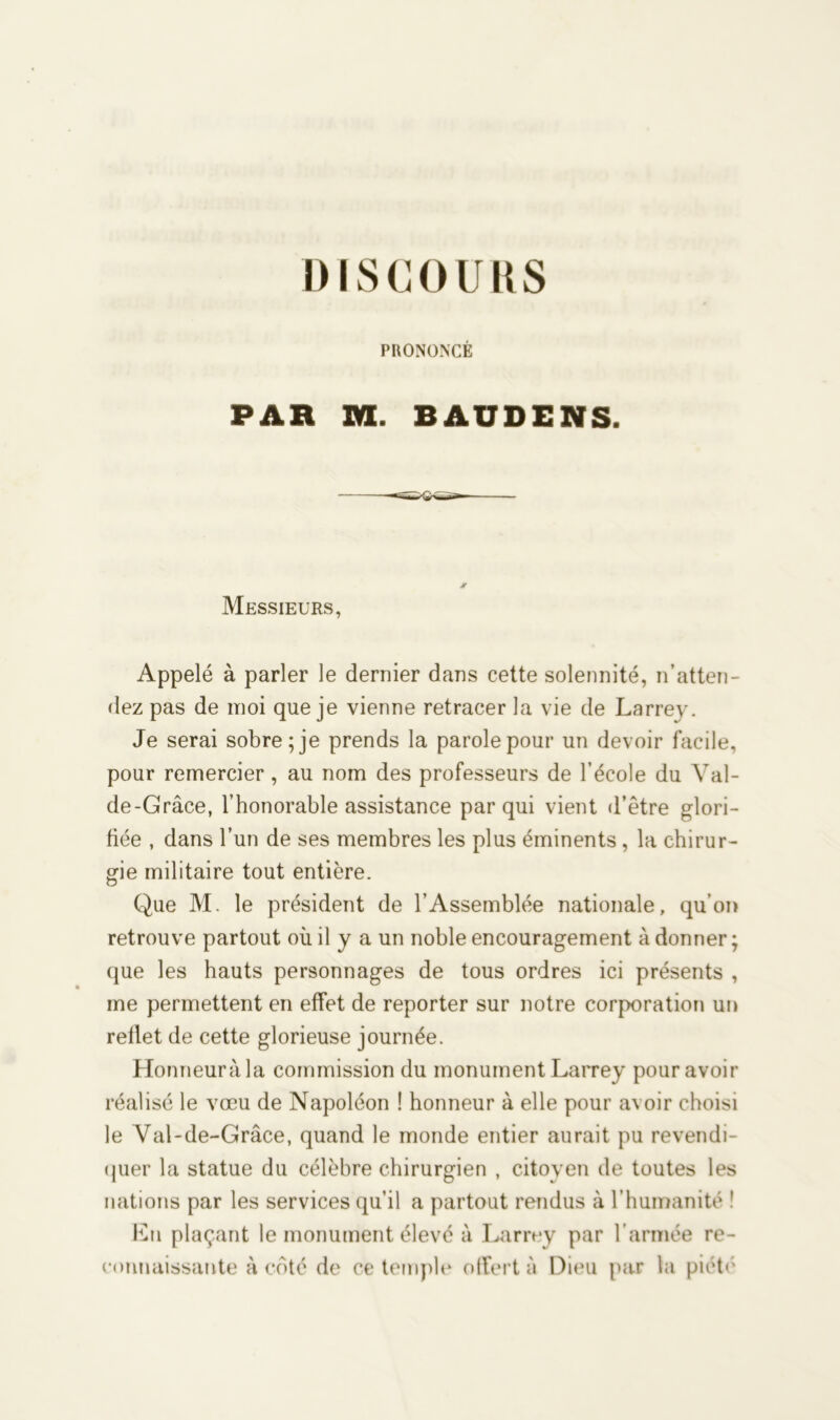 PRONONCÉ PAH M. BAUDENS. Messieurs, Appelé à parler le dernier dans cette solennité, n’atten- dez pas de moi que je vienne retracer la vie de Larrey. Je serai sobre; je prends la parole pour un devoir facile, pour remercier , au nom des professeurs de l’école du Val- de-Grâce, l’honorable assistance par qui vient «l’être glori- fiée , dans l’un de ses membres les plus éminents , la chirur- gie militaire tout entière. Que M. le président de l’Assemblée nationale, qu’on retrouve partout où il y a un noble encouragement à donner; que les hauts personnages de tous ordres ici présents , me permettent en effet de reporter sur notre corporation un reflet de cette glorieuse journée. Honneuràla commission du monument Larrey pour avoir réalisé le vœu de Napoléon ! honneur à elle pour avoir choisi le Yal-de-Grâce, quand le monde entier aurait pu revendi- quer la statue du célèbre chirurgien , citoyen de toutes les nations par les services qu’il a partout rendus à l’humanité ' En plaçant le monument élevé à Larrey par l’armée re-