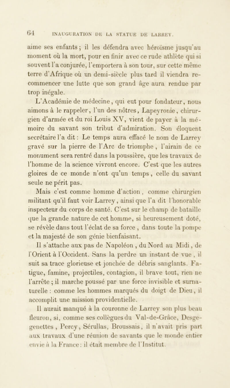 aime ses enfants; il les défendra avec héroïsme jusqu’au moment où la mort, pour en finir avec ce rude athlète qui si souvent l’a conjurée, l’emportera à son tour, sur cette même terre d’Afrique où un demi-siècle plus tard il viendra re- commencer une lutte que son grand âge aura rendue par trop inégale. L’Académie de médecine, qui eut pour fondateur, nous aimons à le rappeler, l’un des nôtres, Lapevronie, chirur- gien d’armée et du roi Louis XV, vient de payer à la mé- moire du savant son tribut d’admiration. Son éloquent secrétaire l’a dit : Le temps aura effacé le nom de Larrey gravé sur la pierre de l’Arc de triomphe , l’airain de ce monument sera rentré dans la poussière, que les travaux de l’homme de la science vivront encore. C’est que les autres gloires de ce monde n’ont qu’un temps, celle du savant seule ne périt pas. Mais c’est comme homme d’action , comme chirurgien militant qu’il faut voir Larrey, ainsi que l’a dit l’honorable inspecteur du corps de santé. C’est sur le champ de bataille que la grande nature de cet homme, si heureusement doté, se révèle dans tout l’éclat de sa force , dans toute la pompe et la majesté de son génie bienfaisant. Il s’attache aux pas de Napoléon , du Nord au Midi, de l’Orient à l’Occident. Sans la perdre un instant de vue , il suit sa trace glorieuse et jonchée de débris sanglants. Fa- tigue, famine, projectiles, contagion, il brave tout, rien ne l’arrête ; il marche poussé par une force invisible et surna- turelle : comme les hommes marqués du doigt de Dieu, il accomplit une mission providentielle. Il aurait manqué à la couronne de Larrey son plus beau fleuron, si, comme ses collègues du Val-de-Grâce, Desge- genettes , Percy, Sérullas, Broussais, il n avait pris part aux travaux d’une réunion de savants que le monde entier envie à la France: il était membre de l’Institut.