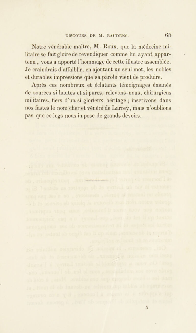 Notre vénérable maître, M. Roux, que la médecine mi- litaire se fait gloire de revendiquer comme lui ayant appar- tenu , vous a apporté l’hommage de cette illustre assemblée. Je craindrais d’affaiblir, en ajoutant un seul mot, les nobles et durables impressions que sa parole vient de produire. Après ces nombreux et éclatants témoignages émanés de sources si hautes et si pures, relevons-nous, chirurgiens militaires, fiers d’un-si glorieux héritage; inscrivons dans nos fastes le nom cher et vénéré de Larrey, mais n’oublions pas que ce legs nous impose de grands devoirs.