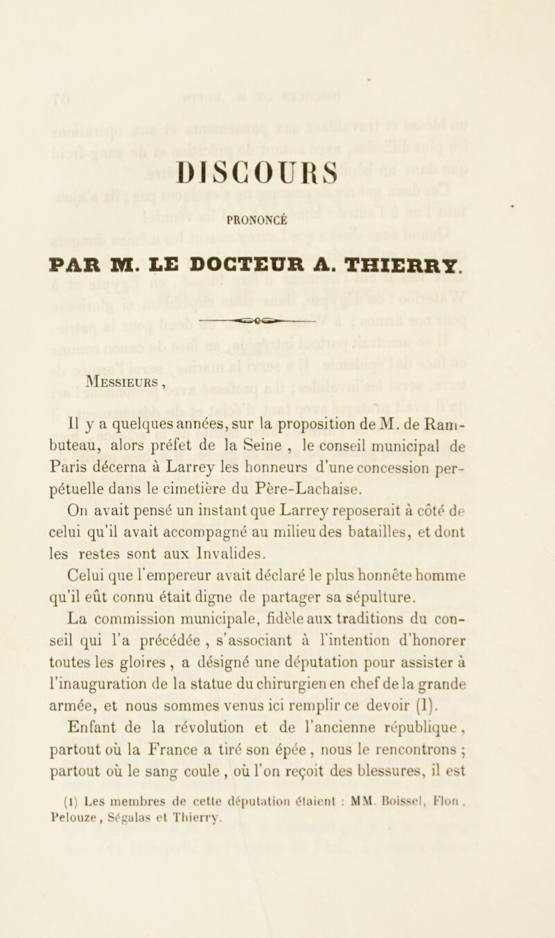PRONONCÉ PAR M. LE DOCTEUR A. THIERRY. Messieurs , 11 y a quelques années, sur la proposition de M. de Ram- buteau, alors préfet de la Seine , le conseil municipal de Paris décerna à Larrey les honneurs d’une concession per- pétuelle dans le cimetière du Père-Lachaise. On avait pensé un instant que Larrey reposerait à côté de celui qu’il avait accompagné au milieu des batailles, et dont les restes sont aux Invalides. Celui que l’empereur avait déclaré le plus honnête homme qu’il eût connu était digne de partager sa sépulture. La commission municipale, fidèle aux traditions du con- seil qui l’a précédée , s’associant à l'intention d’honorer toutes les gloires , a désigné une députation pour assister à l’inauguration de la statue du chirurgien en chef de la grande armée, et nous sommes venus ici remplir ce devoir (1). Enfant de la révolution et de l’ancienne république, partout où la France a tiré son épée , nous le rencontrons ; partout où le sang coule , où l’on reçoit des blessures, il est (1) Les membres de cette députation étaient : MM Boissel, Flou , Pelouze, Ségulas et Thierry.