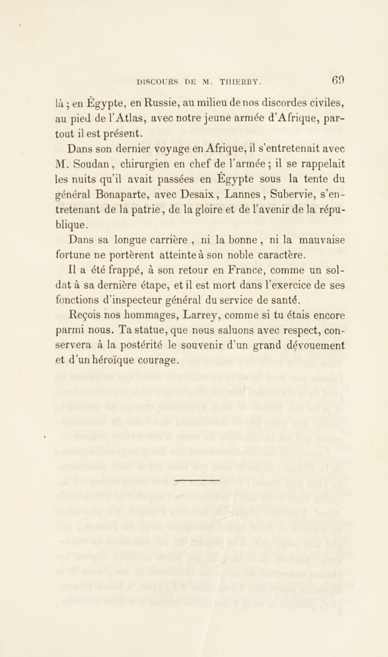 là ; en Égypte, en Russie, au milieu de nos discordes civiles, au pied de l’Atlas, avec notre jeune armée d’Afrique, par- tout il est présent. Dans son dernier voyage en Afrique, il s’entretenait avec M. Soudan, chirurgien en chef de l’armée; il se rappelait les nuits qu’il avait passées en Égypte sous la tente du général Bonaparte, avec Desaix, Lannes, Subervie, s’en- tretenant de la patrie, de la gloire et de l’avenir de la répu- blique. Dans sa longue carrière , ni la bonne, ni la mauvaise fortune ne portèrent atteinte à son noble caractère. Il a été frappé, à son retour en France, comme un sol- dat à sa dernière étape, et il est mort dans l’exercice de ses fonctions d’inspecteur général du service de santé. Reçois nos hommages, Larrey, comme si tu étais encore parmi nous. Ta statue, que nous saluons avec respect, con- servera à la postérité le souvenir d’un grand dévouement et d’un héroïque courage.