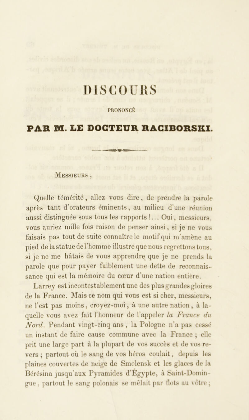 DISCO(JUS PRONONCÉ PAR M. LE DOCTEUR RACIBORSKI. Messieurs , Quelle témérité, allez vous dire, de prendre la parole après tant d’orateurs éminents, au milieu d’une réunion aussi distinguée sous tous les rapports !... Oui, messieurs, vous auriez mille fois raison de penser ainsi, si je ne vous faisais pas tout de suite connaître le motif qui m’amène au pied de la statue de l’homme illustre que nous regrettons tous, si je ne me hâtais de vous apprendre que je ne prends la parole que pour payer faiblement une dette de reconnais- sance qui est la mémoire du cœur d’une nation entière. Larrey est incontestablement une des plus grandes gloires de la France. Mais ce nom qui vous est si cher, messieurs, ne l’est pas moins, croyez-moi, à une autre nation, à la- quelle vous avez fait l’honneur de l’appeler Ici France du Nord. Pendant vingt-cinq ans , la Pologne n’a pas cessé un instant de faire cause commune avec la France ; elle prit une large part à la plupart de vos succès et de vos re- vers ; partout où le sang de vos héros coulait, depuis les plaines couvertes de neige de Smolensk et les glaces de la Bérésina jusqu’aux Pyramides d’Égypte, à Saint-Domin- gue, partout le sang polonais se mêlait par (lots au vôtre;
