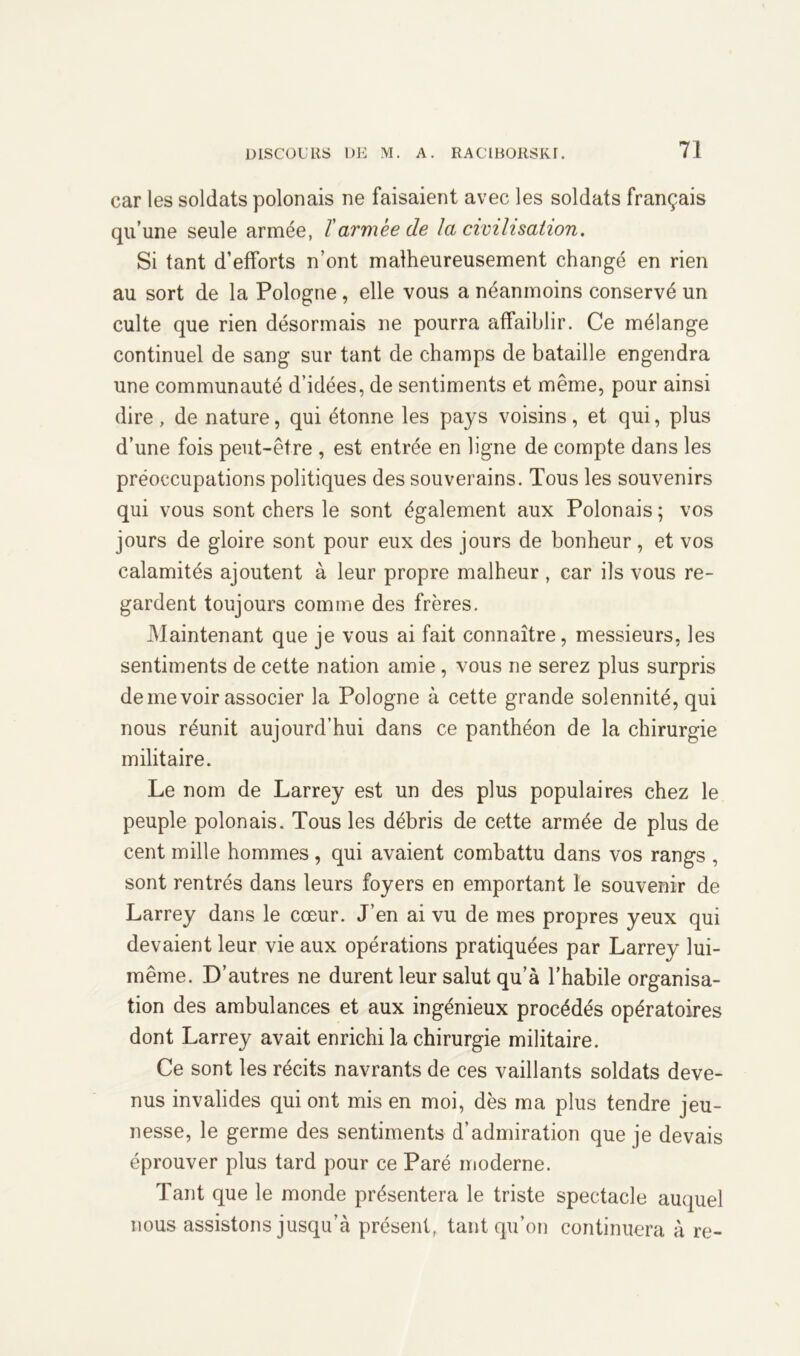 car les soldats polonais ne faisaient avec les soldats français qu’une seule armée, ïarmée de la civilisation. Si tant d’efforts n’ont malheureusement changé en rien au sort de la Pologne, elle vous a néanmoins conservé un culte que rien désormais ne pourra affaiblir. Ce mélange continuel de sang sur tant de champs de bataille engendra une communauté d’idées, de sentiments et même, pour ainsi dire , de nature, qui étonne les pays voisins, et qui, plus d’une fois peut-être , est entrée en ligne de compte dans les préoccupations politiques des souverains. Tous les souvenirs qui vous sont chers le sont également aux Polonais; vos jours de gloire sont pour eux des jours de bonheur, et vos calamités ajoutent à leur propre malheur , car ils vous re- gardent toujours comme des frères. Maintenant que je vous ai fait connaître, messieurs, les sentiments de cette nation amie, vous ne serez plus surpris de me voir associer la Pologne à cette grande solennité, qui nous réunit aujourd’hui dans ce panthéon de la chirurgie militaire. Le nom de Larrey est un des plus populaires chez le peuple polonais. Tous les débris de cette armée de plus de cent mille hommes , qui avaient combattu dans vos rangs , sont rentrés dans leurs foyers en emportant le souvenir de Larrey dans le cœur. J’en ai vu de mes propres yeux qui devaient leur vie aux opérations pratiquées par Larrey lui- même. D’autres ne durent leur salut qu’à l’habile organisa- tion des ambulances et aux ingénieux procédés opératoires dont Larrey avait enrichi la chirurgie militaire. Ce sont les récits navrants de ces vaillants soldats deve- nus invalides qui ont mis en moi, dès ma plus tendre jeu- nesse, le germe des sentiments d’admiration que je devais éprouver plus tard pour ce Paré moderne. Tant que le monde présentera le triste spectacle auquel nous assistons jusqu’à présent, tant qu’on continuera à re-