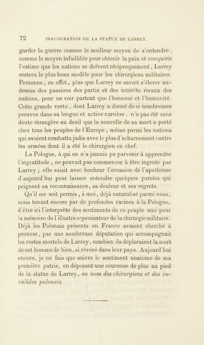 garder la guerre comme le meilleur moyen de s’entendre , comme le moyen infaillible pour obtenir la paix et conquérir l’estime que les nations se doivent réciproquement, Larrey restera le plus beau modèle pour les chirurgiens militaires. Personne, en effet, plus que Larrey ne savait s'élever au- dessus des passions des partis et des intérêts rivaux des nations, pour ne voir partout que l’honneur et l’humanité. Cette grande vertu , dont Larrey a donné de si nombreuses preuves dans sa longue et active carrière , n’a pas été sans doute étrangère au deuil que la nouvelle de sa mort a porté chez tous les peuples de l’Europe , même parmi les nations qui avaient combattu jadis avec le plus d’acharnement contre les armées dont il a été le chirurgien en chef. La Pologne, à qui on n’a jamais pu parvenir à apprendre l’ingratitude , ne pouvait pas commencer à être ingrate par Larrey ; elle saisit avec bonheur l’occasion de l’apothéose d’aujourd’hui pour laisser entendre quelques paroles qui peignent sa reconnaissance, sa douleur et ses regrets. Qu’il ine soit permis , à moi, déjà naturalisé parmi vous, mais tenant encore par de profondes racines à la Pologne, d être ici l’interprète des sentiments de ce peuple ami pour la mémoire de l’illustre organisateur de la chirurgie militaire. Déjà les Polonais présents en France avaient cherché à prouver, par une nombreuse députation qui accompagnait les restes mortels de Larrey, combien ils déploraient la mort de cet homme de bien, si révéré dans leur pays. Aujourd’hui encore, je ne fais que suivre le sentiment unanime de ma première patrie, en déposant une couronne déplus au pied de la statue de Larrey, au nom des chirurgiens et des in- valides polonais.