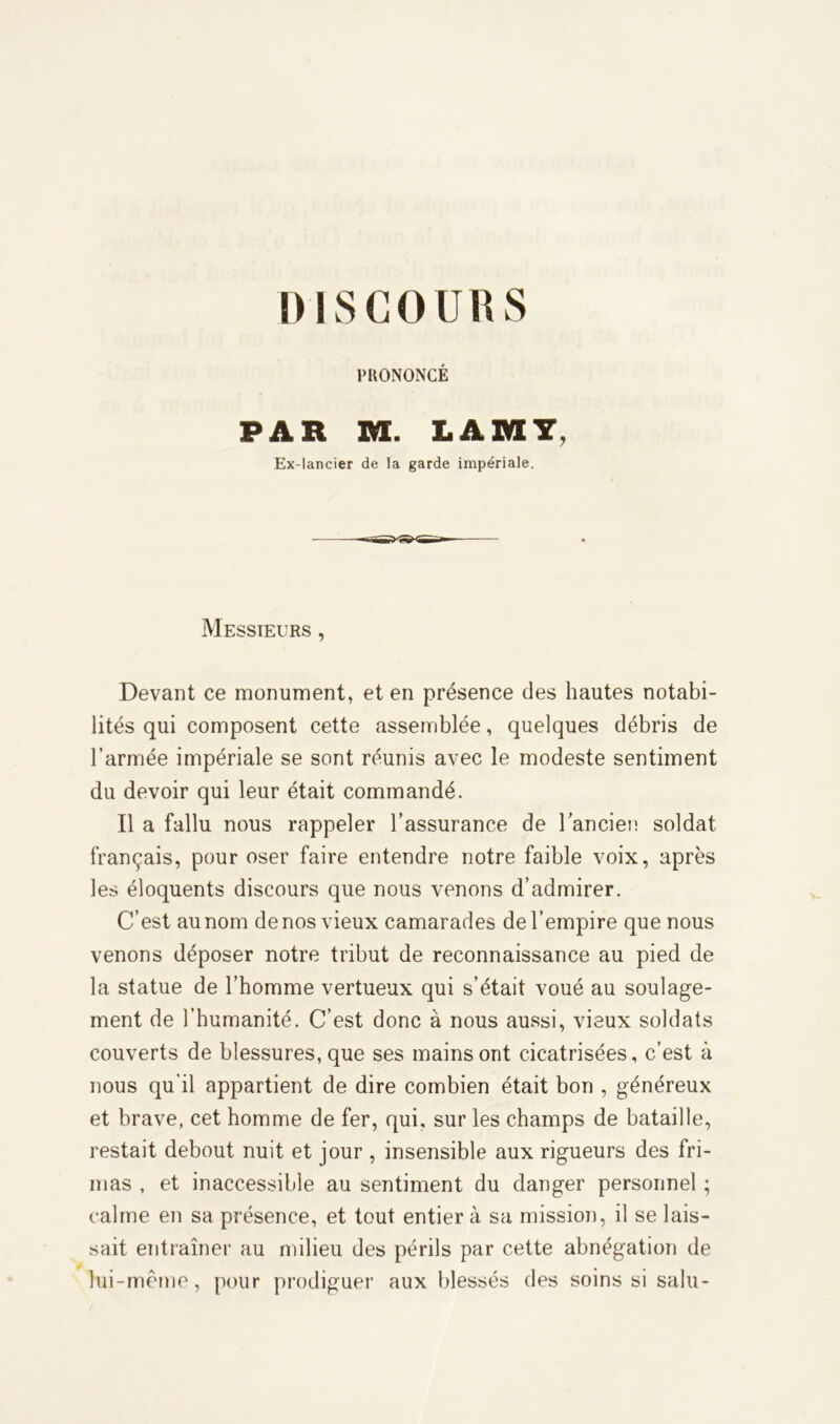 PRONONCÉ PAR va. LAM7, Ex-lancier de la garde impériale. Messieurs , Devant ce monument, et en présence des hautes notabi- lités qui composent cette assemblée, quelques débris de l’armée impériale se sont réunis avec le modeste sentiment du devoir qui leur était commandé. Il a fallu nous rappeler l’assurance de l’ancien soldat français, pour oser faire entendre notre faible voix, après les éloquents discours que nous venons d’admirer. C’est au nom de nos vieux camarades de l’empire que nous venons déposer notre tribut de reconnaissance au pied de la statue de l’homme vertueux qui s’était voué au soulage- ment de l’humanité. C’est donc à nous aussi, vieux soldats couverts de blessures, que ses mains ont cicatrisées, c’est à nous qu’il appartient de dire combien était bon , généreux et brave, cet homme de fer, qui, sur les champs de bataille, restait debout nuit et jour , insensible aux rigueurs des fri- mas , et inaccessible au sentiment du danger personnel ; calme en sa présence, et tout entier à sa mission, il se lais- sait entraîner au milieu des périls par cette abnégation de lui-même, pour prodiguer aux blessés des soins si salu-