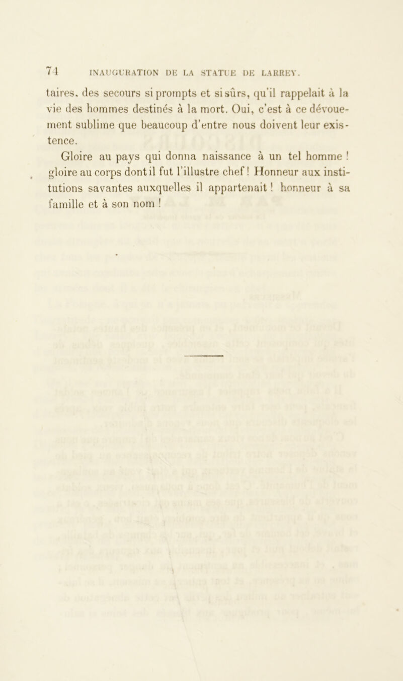 taires. des secours si prompts et si sûrs, qu’il rappelait à la vie des hommes destinés à la mort. Oui, c’est à ce dévoue- ment sublime que beaucoup d’entre nous doivent leur exis- tence. Gloire au pays qui donna naissance à un tel homme î gloire au corps dont il fut l’illustre chef! Honneur aux insti- tutions savantes auxquelles il appartenait ! honneur à sa famille et à son nom !