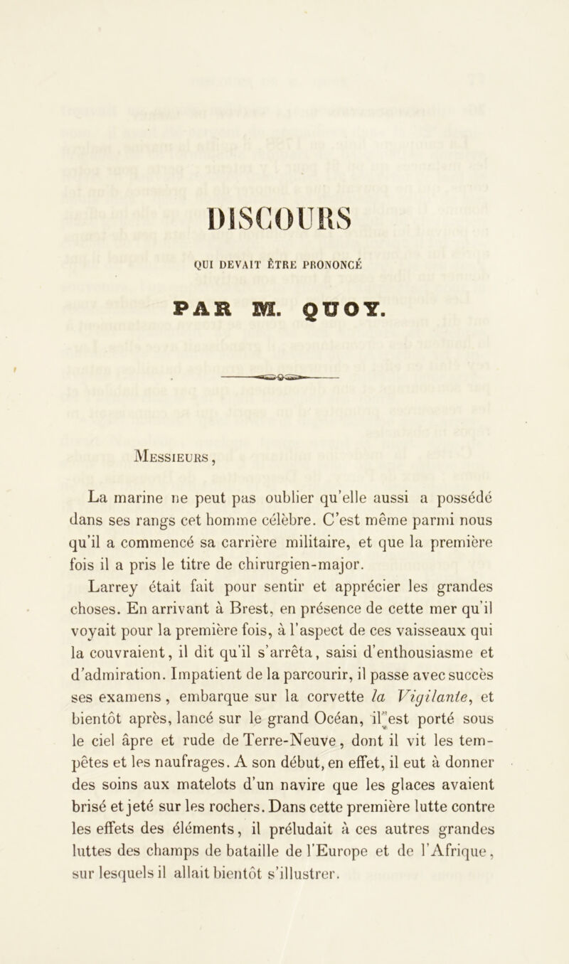 QUI DEVAIT ÊTRE PRONONCÉ PAR m. Q ÏÏOY. Messieurs , La marine ne peut pas oublier qu’elle aussi a possédé dans ses rangs cet homme célèbre. C’est même parmi nous qu’il a commencé sa carrière militaire, et que la première fois il a pris le titre de chirurgien-major. Larrey était fait pour sentir et apprécier les grandes choses. En arrivant à Brest, en présence de cette mer qu’il voyait pour la première fois, à l’aspect de ces vaisseaux qui la couvraient, il dit qu’il s’arrêta, saisi d’enthousiasme et d’admiration. Impatient de la parcourir, il passe avec succès ses examens, embarque sur la corvette la Vigilante, et bientôt après, lancé sur le grand Océan, iFest porté sous le ciel âpre et rude de Terre-Neuve, dont il vit les tem- pêtes et les naufrages. A son début, en effet, il eut à donner des soins aux matelots d’un navire que les glaces avaient brisé et jeté sur les rochers. Dans cette première lutte contre les effets des éléments, il préludait à ces autres grandes luttes des champs de bataille de l’Europe et de l’Afrique, sur lesquels il allait bientôt s’illustrer.