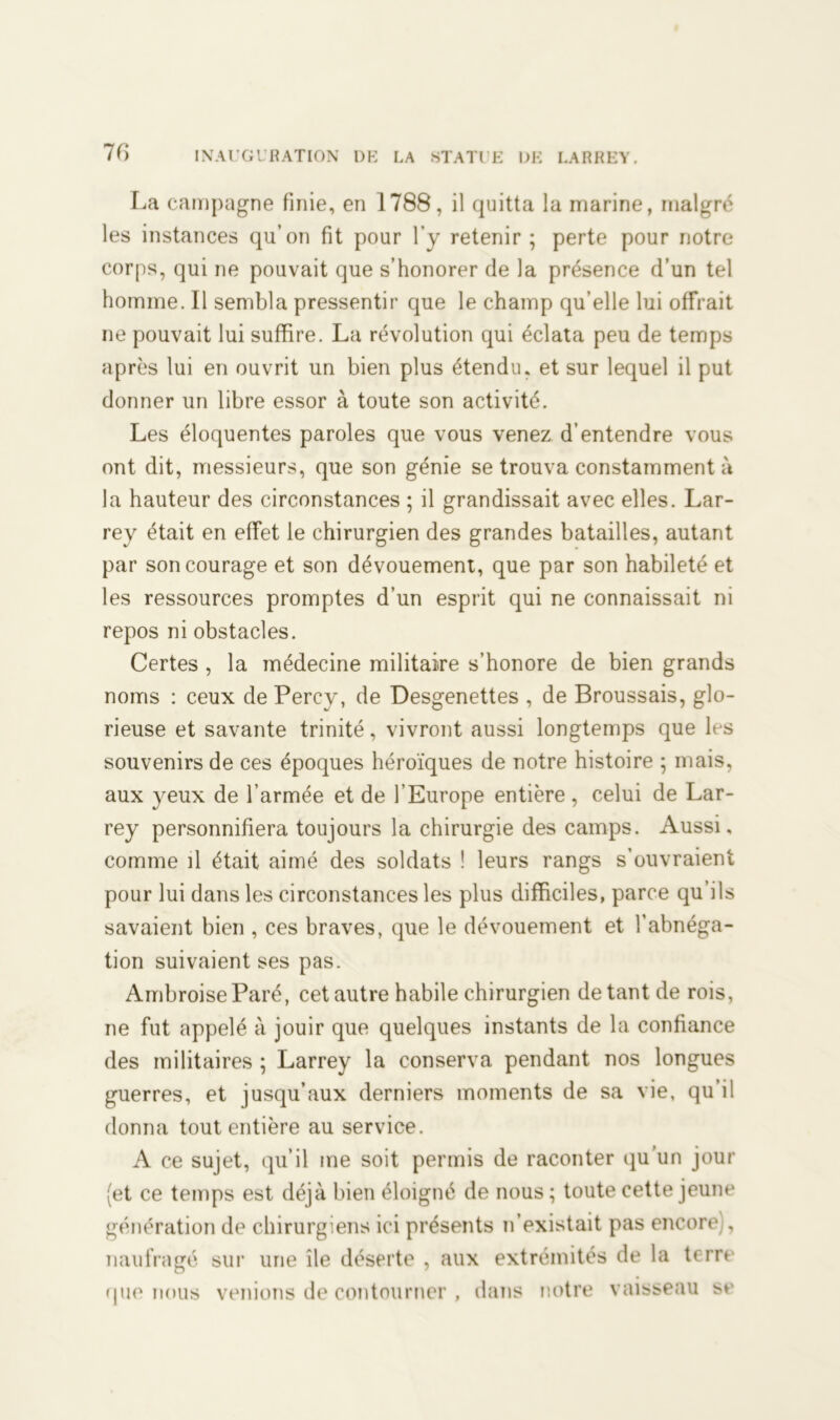 16 La campagne finie, en 1788, il quitta la marine, malgré les instances qu’on fit pour l’y retenir; perte pour notre corps, qui ne pouvait que s’honorer de la présence d’un tel homme. Il sembla pressentir que le champ qu’elle lui offrait ne pouvait lui suffire. La révolution qui éclata peu de temps après lui en ouvrit un bien plus étendu, et sur lequel il put donner un libre essor à toute son activité. Les éloquentes paroles que vous venez d’entendre vous ont dit, messieurs, que son génie se trouva constamment à la hauteur des circonstances ; il grandissait avec elles. Lar- rey était en effet le chirurgien des grandes batailles, autant par son courage et son dévouement, que par son habileté et les ressources promptes d’un esprit qui ne connaissait ni repos ni obstacles. Certes , la médecine militaire s’honore de bien grands noms : ceux de Percy, de Desgenettes , de Broussais, glo- rieuse et savante trinité, vivront aussi longtemps que les souvenirs de ces époques héroïques de notre histoire ; mais, aux yeux de l’armée et de l’Europe entière, celui de Lar- rey personnifiera toujours la chirurgie des camps. Aussi, comme il était aimé des soldats ! leurs rangs s’ouvraient pour lui dans les circonstances les plus difficiles, parce qu’ils savaient bien , ces braves, que le dévouement et l’abnéga- tion suivaient ses pas. Ambroise Paré, cet autre habile chirurgien de tant de rois, ne fut appelé à jouir que quelques instants de la confiance des militaires ; Larrey la conserva pendant nos longues guerres, et jusqu’aux derniers moments de sa vie, qu’il donna tout entière au service. A ce sujet, qu’il me soit permis de raconter qu’un jour (et ce temps est déjà bien éloigné de nous ; toute cette jeune génération de chirurgiens ici présents n’existait pas encore;, naufragé sur une île déserte , aux extrémités de la terre que nous venions de contourner , dans notre vaisseau se