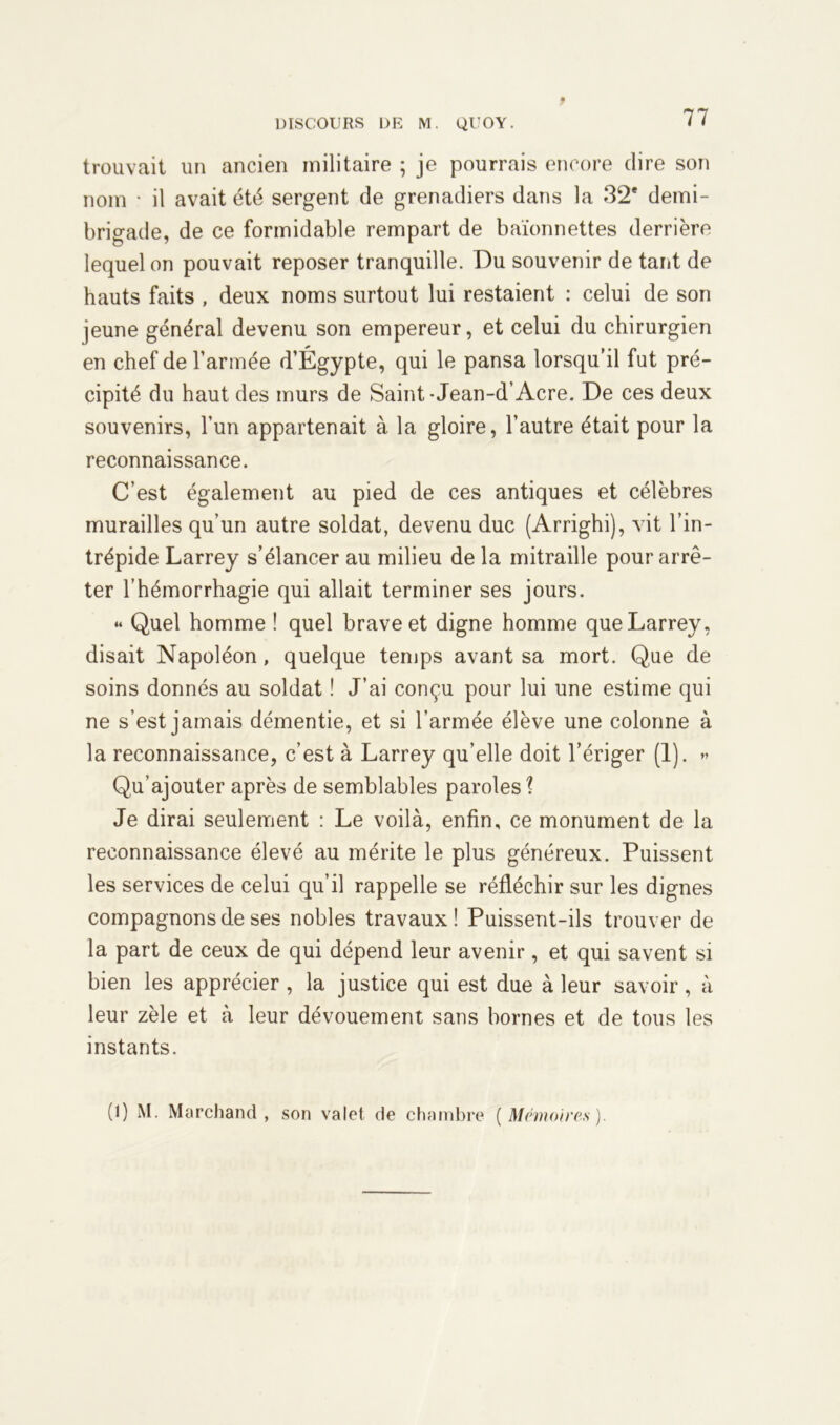 trouvait un ancien militaire ; je pourrais encore dire son nom • il avait été sergent de grenadiers dans la 32* demi- brigade, de ce formidable rempart de baïonnettes derrière lequel on pouvait reposer tranquille. Du souvenir de tant de hauts faits , deux noms surtout lui restaient : celui de son jeune général devenu son empereur, et celui du chirurgien en chef de l’armée d’Égypte, qui le pansa lorsqu’il fut pré- cipité du haut des murs de Saint-Jean-d’Acre. De ces deux souvenirs, l’un appartenait à la gloire, l’autre était pour la reconnaissance. C’est également au pied de ces antiques et célèbres murailles qu’un autre soldat, devenu duc (Arrighi), vit l’in- trépide Larrey s’élancer au milieu de la mitraille pour arrê- ter l’hémorrhagie qui allait terminer ses jours. “ Quel homme ! quel brave et digne homme que Larrey, disait Napoléon, quelque temps avant sa mort. Que de soins donnés au soldat ! J’ai conçu pour lui une estime qui ne s’est jamais démentie, et si l’armée élève une colonne à la reconnaissance, c’est à Larrey qu’elle doit l’ériger (1). » Qu’ajouter après de semblables paroles? Je dirai seulement : Le voilà, enfin, ce monument de la reconnaissance élevé au mérite le plus généreux. Puissent les services de celui qu’il rappelle se réfléchir sur les dignes compagnons de ses nobles travaux! Puissent-ils trouver de la part de ceux de qui dépend leur avenir, et qui savent si bien les apprécier , la justice qui est due à leur savoir , à leur zèle et à leur dévouement sans bornes et de tous les instants. (1) \I. Marchand, son valet de chambre (Mémoires).