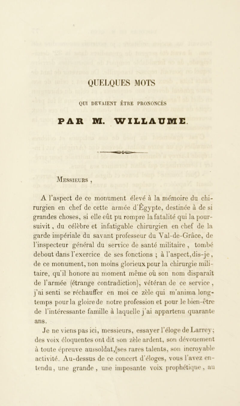 QUELQUES MOTS QUI DEVAIENT ÊTRE PRONONCÉS PAR M. WILLAU2VIE Messieurs , A l’aspect de ce monument élevé à la mémoire du chi- rurgien en chef de cette armée d’Égypte, destinée à de si grandes choses, si elle eût pu rompre la fatalité qui la pour- suivit , du célèbre et infatigable chirurgien en chef de la garde impériale du savant professeur du Val-de-Grâce, de l’inspecteur général du service de santé militaire , tombé debout dans l’exercice de ses fonctions ; à l’aspect,dis-je, de ce monument, non moins glorieux pour la chirurgie mili- taire, qu’il honore au moment même où son nom disparaît de l’armée (étrange contradiction), vétéran de ce service , j’ai senti se réchauffer en moi ce zèle qui m’anima long- temps pour la gloire de notre profession et pour le bien-être de l’intéressante famille à laquelle j'ai appartenu quarante ans. Je ne viens pas ici, messieurs, essayer l’éloge de Larrey; des voix éloquentes ont dit son zèle ardent, son dévouement à toute épreuve aussoldat,tses rares talents, son incroyable activité. Au-dessus de ce concert d’éloges, vous l’avez en- tendu, une grande, une imposante voix prophétique, au