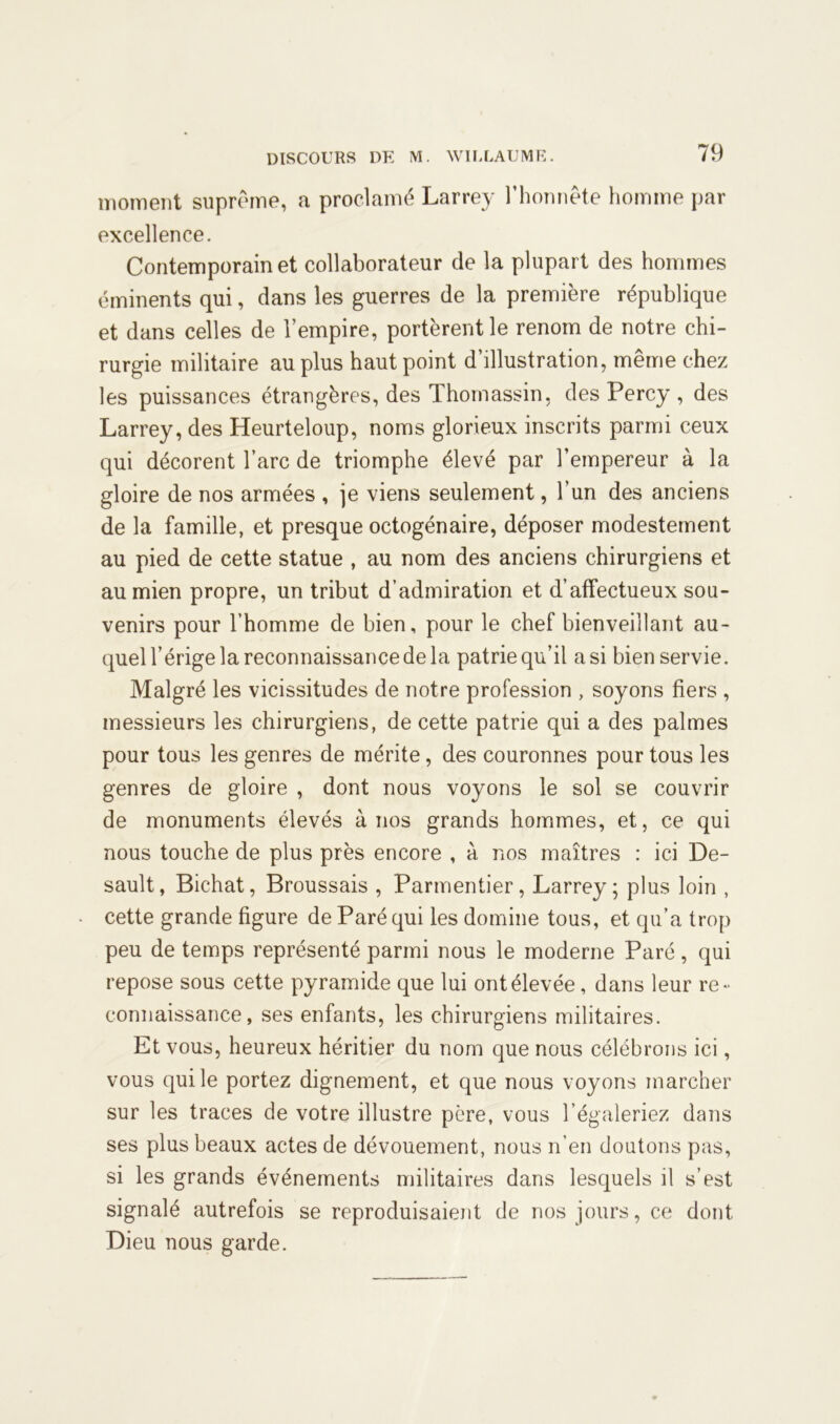 moment suprême, a proclamé Larrey l’honnête homme par excellence. Contemporain et collaborateur de la plupart des hommes éminents qui, dans les guerres de la première république et dans celles de l’empire, portèrent le renom de notre chi- rurgie militaire au plus haut point d’illustration, même chez les puissances étrangères, des Thomassin. desPercy , des Larrey, des Heurteloup, noms glorieux inscrits parmi ceux qui décorent l’arc de triomphe élevé par l’empereur à la gloire de nos armées , je viens seulement, l’un des anciens de la famille, et presque octogénaire, déposer modestement au pied de cette statue , au nom des anciens chirurgiens et au mien propre, un tribut d’admiration et d’affectueux sou- venirs pour l’homme de bien, pour le chef bienveillant au- quel l’érige la reconnaissance de la patrie qu’il a si bien servie. Malgré les vicissitudes de notre profession , soyons fiers , messieurs les chirurgiens, de cette patrie qui a des palmes pour tous les genres de mérite, des couronnes pour tous les genres de gloire , dont nous voyons le sol se couvrir de monuments élevés à nos grands hommes, et, ce qui nous touche de plus près encore , à nos maîtres : ici De- sault, Bichat, Broussais , Parmentier, Larrey; plus loin , cette grande figure de Paré qui les domine tous, et qu’a trop peu de temps représenté parmi nous le moderne Paré , qui repose sous cette pyramide que lui ont élevée, dans leur re- connaissance, ses enfants, les chirurgiens militaires. Et vous, heureux héritier du nom que nous célébrons ici, vous qui le portez dignement, et que nous voyons marcher sur les traces de votre illustre père, vous l’égaleriez dans ses plus beaux actes de dévouement, nous n’en doutons pas, si les grands événements militaires dans lesquels il s’est signalé autrefois se reproduisaient de nos jours, ce dont Dieu nous garde.