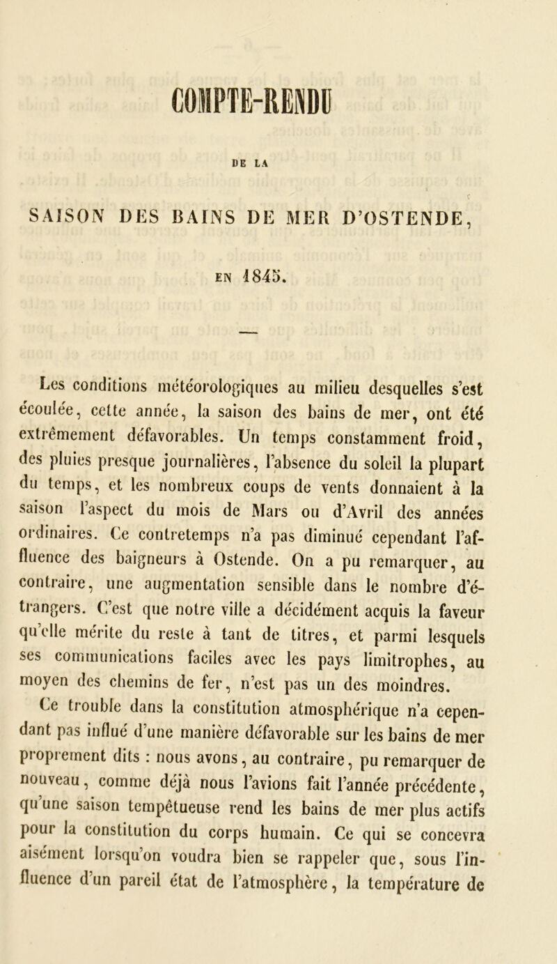 DE LA SAISON DES BAINS DE MER D’OSTENDE, en 4845. Les conditions météorologiques au milieu desquelles s’est écoulée, cette année, la saison des bains de mer, ont été extrêmement défavorables. Un temps constamment froid, des pluies presque journalières, l’absence du soleil la plupart du temps, et les nombreux coups de vents donnaient à la saison l’aspect du mois de Mars ou d’Avril des années ordinaires. Ce contretemps n’a pas diminué cependant l’af- fluence des baigneurs à Ostende. On a pu remarquer, au contraire, une augmentation sensible dans le nombre d’é- trangers. C’est que notre ville a décidément acquis la faveur quelle mérite du reste à tant de titres, et parmi lesquels ses communications faciles avec les pays limitrophes, au moyen des chemins de fer, n’est pas un des moindres. Ce trouble dans la constitution atmosphérique n’a cepen- dant pas influé d’une manière défavorable sur les bains de mer proprement dits : nous avons, au contraire, pu remarquer de nouveau, comme déjà nous l’avions fait l’année précédente, qu une saison tempétueuse rend les bains de mer plus actifs pour la constitution du corps humain. Ce qui se concevra aisément lorsqu’on voudra bien se rappeler que, sous l’in- fluence d’un pareil état de l’atmosphère, la température de