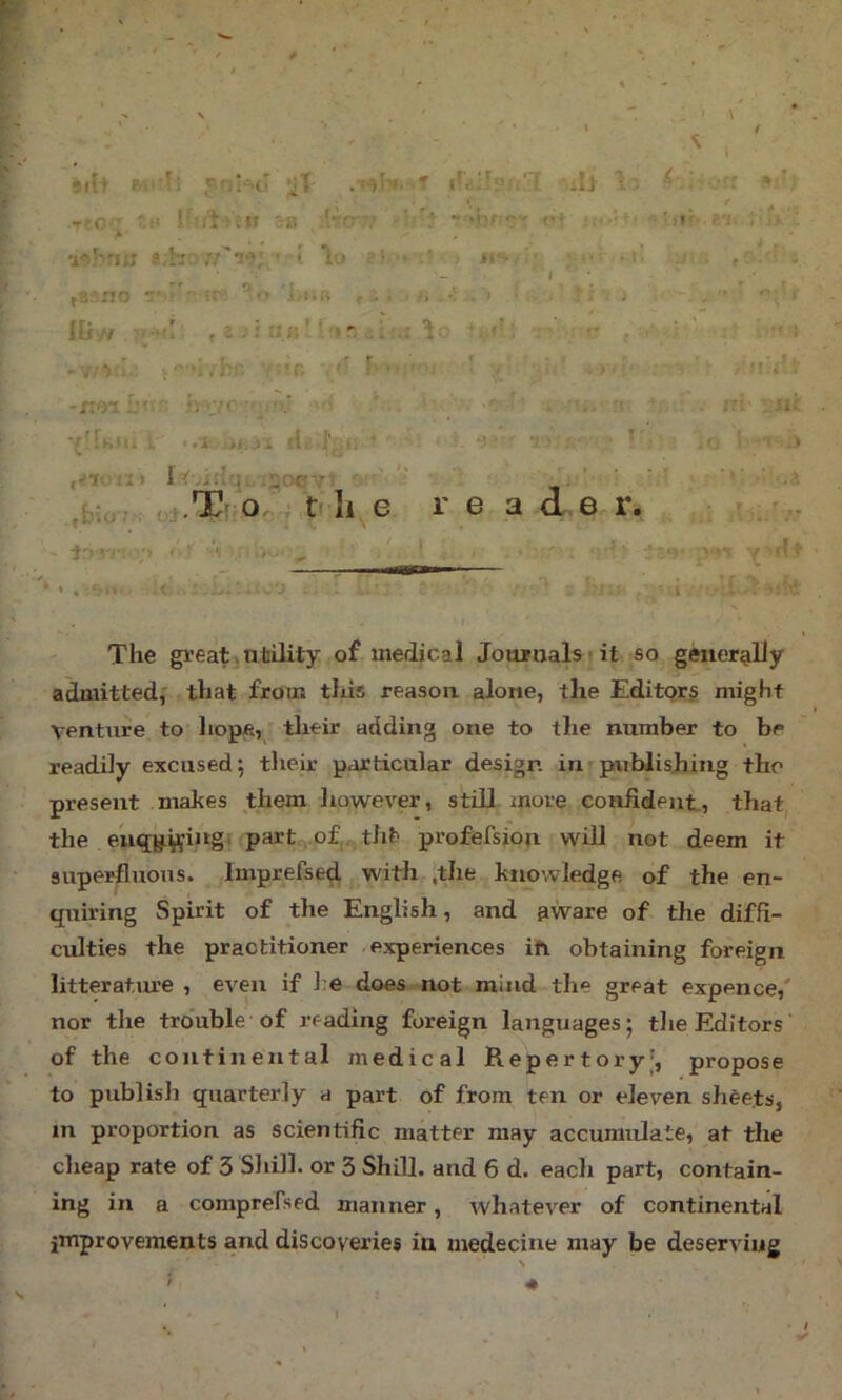 91ft irK;Tp;:'T; ■ri-.c i ' y -8 ..'•■frv ■■ ■ - ' .1 r* r”- . '* '1 v'.'^rui a ;k, - n lo • ■ V , US,: ■ ;• i ,g:-no r:' • '■ ;r ■<> i-i.rt ,,. U r . 1 * ? *■ . - , • ' 1 lliiV : tl , i r:;;' ' > r : ’f ■ •• r ; • ' '.'■•r; f' f>'- f ■ • 1 .i' . . . <;V:- -xifyi 5:' .' ■ hy;c ;.* . i . ‘ ' rr ' . ;.'i- . ni 1 H '1* i. ■ >.i '.i, ‘ • ... 1 ,bio; Iv.irlr^i, .20R ,j.T[ 0..; ft li e re a <L,e iii - ^ , * '• ’y :y=>'s y’lrfi The great,nliUity of medical Journalsi it so generglly admitted,' ,that from this reason, alone, the Editors might venture to hope, _ their adding one to the number to be readily excused 5 their particular design in publishing the present makes them however, still more confident, that, the part ,.of,.. tht profefsion will not deem it superfluous. Imprefsed with ,the knowledge of the en- quiring Spirit of the English, and aware of the diffi- culties the practitioner experiences ifi obtaining foreign litterature , even if he does not mind the great expence,' nor the trouble of reading foreign languages; tlie Editors of the continental medical Repertory’, propose to publish quarterly a part of from ten or eleven sheets, in proportion as scientific matter may accumulate, at the cheap rate of 3 Shill, or 3 Shill, and 6 d. each part, contain- ing in a comprefsed manner, whatever of continental improvements and discoveries in medecine may be deserving 4