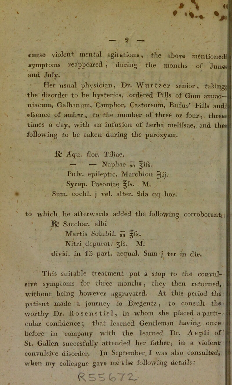 pause violent mental agitations, the above m6ntionedl symptoms reappeared , during the months of June* and July. ’ Her usual physician, Dr. Wurtzer senior, taking;; the disorder to be hysterics, ordered Pills of Gum ammo— niacum, Galbaninn, Camphor, Castoreum, Rufus’ Pills and efsence of amber, to tlie number of three or four, tlireet times a day, with an infusion of herba melifsae, and the* following to be taken during the paroxysm. K: Aqu. flor, Tiliae. — •— Naphae ^ Pulv. epileptic. Marchion 0ij. Syrup. Paeoniae ^fs. M. # Sum. cocld. j vel. alter. 2da qq hor. I to which he afterwcU’ds added the following corroborant,- Ik Sacchar. albi Martis Solubil. ^ jfs. ^ Nitri depurat. jfs. M. divid. in 13 part, aequal. Sum j ter in die. Tliis suitable treatment put a stop to the convul-- sive symptoms for three month*, they then returned, without being howcAer aggravated. At this period the patient made a journey to Bregentz, to consult tlie worthy Dr. Roseustiel, in whom she placed a parti- cular confidence; that learned Gentleman having once before in company with the learned Dr. Aepli of’ St. Gallen succesfuUy attended her father, in a violent convulswe disorder. Jn September. I was also consulted, when my colleague gave me the foUovA'ing details: RSSi,72: