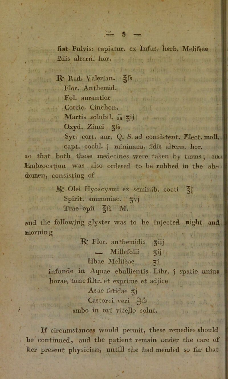 t fia't Pulvis: capiatur. ex Infiis. Iierb. MeJifijae 2dis alterii. hoi’. , . R ,Rad. Valerian, ^fs I Flor. Antlieinid. ' Fol. aurantior Cortic. Cinchon, Martii solubil, ^ Jij Qxyd. Zinci 3TS , Syr; cort, aur, Q. S. ad consistent. Elect, moh., capt, CQchl. j minimum. 2dis altern. hor, so that both these raedecines were taken by turns; am JEmbroca^ion was also ordered to be rubbed in tlie ab- domen, consistiug of / Olei Hyoscyami ex seminib, cocti Spirit, ammoniac, Tree opii ^fs M. and the following glyster was to be injected night and. morning R Flor. anthemidis jijj Millefolii 51 j (1 Hbae Melifsae 3} inf unde in Aquae ebuUientis Libr. j spatic uniua horae, tunc filtr. et exprime et adjice Asae fetidae 3] Castorei i^eri 0fs • f ambo in oyi vitejlo solut. . ■ If circumstances woiJd permit, these remedies sliould . be'continued, and the patient remain under the care of her present physician, untill she had mended so far that