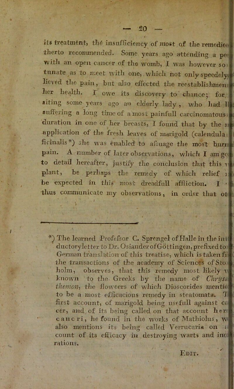 its treatment, th^ insufficiency of most qf the remediet- therto recommended. Some, years ago attending a pe*' witli an open cancer of the womb, I was however so> tunate as to n;eet with one, which not only speedeiyj lieved the pain, but also effected tlie reestablislimeiu her healtli. r owe its discovery to chance 5 for, siting some years ago an elderly lady , who had 1 suffering a long tinie of a most painfull carcinomatous> duration in one of her breasts, I found that by the ji application of the fresh leaves of marigold (calendula i ficinalis*) ohe was enabled to afiuage the mos^ burn pain. A number of later observations, which I am ge< to detail hereafter, justify the conclusion thaf this t plant, be perhaps the remedy of which relief ] be expected in this most dreadfull affliction. I - thus communicate my observations, in order that ol The learned Profefsor C. Sprengel of Halle in the ini ductoryletter to Dr. OsianderofGottingen, prefixedto German translation of this treatise, wliich is taken ff the transactions of the academy of Sciences ofSto holm, observes, that this remedy most likely t known to the Greeks by the name of Chryst themon, the floweers of which Dioscorides mentic to be a most eflicacious remedy in steatomata. first account, of marigold being use full against Ci- cer, and of its being called on that account her cancri, he found in the works of Mathiolus, \v> also mentions its being called Verrucaria on c count of its efficacy in destroying warts and inc- rations. Edit.