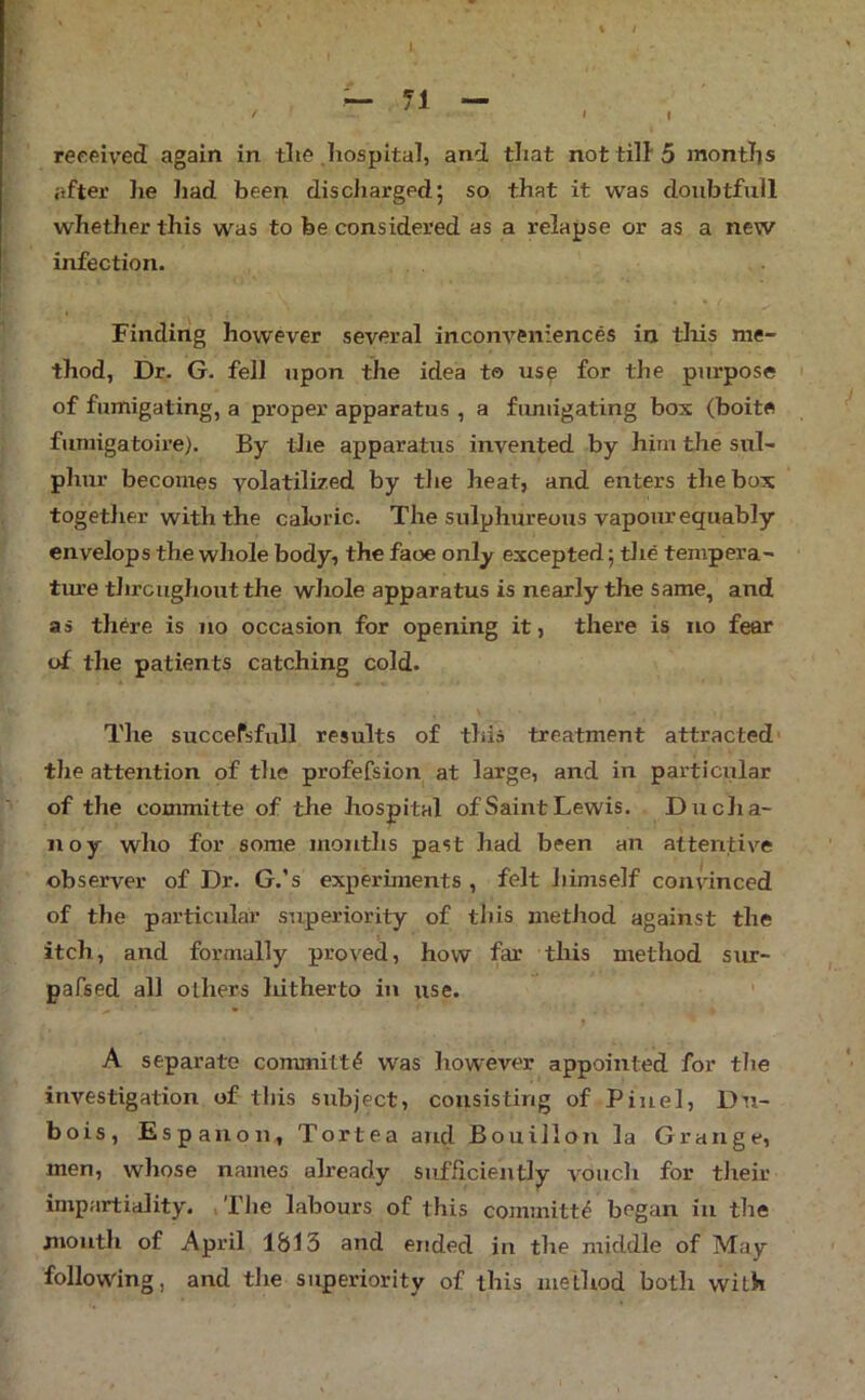 % I received again in tlie .hospital, and that not till'5 months after he liad been discharged; so that it was doiibtfull whether this was to be considered as a relapse or as a new infection. Finding however several inconveniences in tliis me- thod, Dr. G. fell upon the idea to us^ for the purpose of fumigating, a proper apparatus , a fumigating bos (boite fumigatoire). By tJie apparatus invented by him the sul- phur becomes yolatilired by the heat, and enters the bos togetlier with the caloric. The sulphureous vapour equably envelops the whole body, the face only escepted; the tempera- ture throughout the whole apparatus is nearly the same, and as there is no occasion for opening it, there is no fear of the patients catching cold. The succefsfull results of this treatment attracted* the attention of the profeCsion at large, and in particiilar of the committe of the hospital of Saint Lewis. D u cha- ir oy who for some months past had been an attentive observer of Dr. G.’s experiments , felt liimself connnced of the particular superiority of this metJiod against the itch, and formally proved, how far this method sur- pafsed all others hitherto in use. ' A separate committe was however appointed for the investigation of this subject, consisting of Pin el, Du- bois, Espauon, Tortea and Bouillon la Grange, men, whose names already sufficiently vouch for tlreir impartiality. ,Tlie labours of this committ^ began in the month of April 1813 and ended in the middle of May following, and the superiority of this method both with