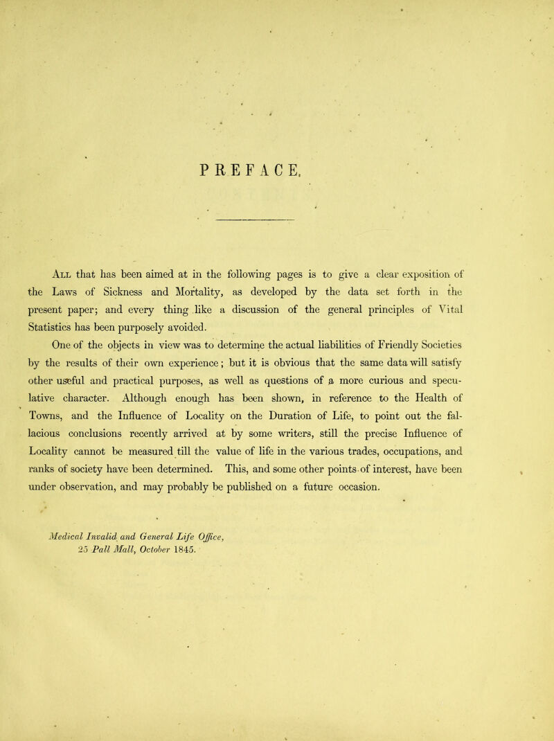 P RE FACE. All that has been aimed at in the following pages is to give a clear exposition of the Laws of Sickness and Mortality, as developed by the data set forth in the present paper; and every thing like a discussion of the general principles of Vital Statistics has been purposely avoided. One of the objects in view was to determine the actual liabilities of Friendly Societies by the results of their own experience; but it is obvious that the same data will satisfy other useful and practical purposes, as well as questions of a more curious and specu- lative character. Although enough has been shown, in reference to the Health of Towns, and the Influence of Locality on the Duration of Life, to point out the fal- lacious conclusions recently arrived at by some writers, still the precise Influence of Locality cannot be measured till the value of life in the various trades, occupations, and ranks of society have been determined. This, and some other points -of interest, have been under observation, and may probably be published on a future occasion. Medical Invalid and General Life Office, 25 Pall Mall, October 1845.