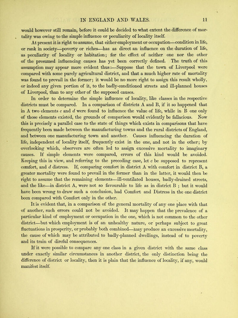 would however stiU remain, before it could be decided to what extent the difference of mor- tality was owing to the simple influence or peculiarity of locality itself. At present it is right to assume, that either employment or occupation—condition in life, or rank in society—^poverty or riches—has as direct an influence on the duration of life, as peculiarity of locality or habitation; for the effect of neither one nor the other of the presumed influencing causes has yet been correctly defined. The truth of this assumption may appear more evident thus:—Suppose that the town of Liverpool were compared with some purely agricultural district, and that a much higher rate of mortality was found to prevail in the former; it would be no more right to assign this result whoUy, or indeed any given portion of it, to the badly-conditioned streets and ill-planned houses of Liverpool, than to any other of the supposed causes. In order to determine the simple influence of locality, like classes in the respective districts must be compared. In a comparison of districts A and B, if it so happened that in A two elements c and d were found to influence the value of life, while in B one only of those elements existed, the grounds of comparison would evidently be fallacious. Now this is precisely a parallel case to the state of things which exists in comparisons that have frequently been made between the manufacturing towns and the rural districts of England, and between one manufacturing town and another. Causes influencing the duration of life, independent of locahty itself, frequently exist in the one, and not in the other; by overlooking which, observers are often led to assign excessive mortality to imaginary causes. If simple elements were compared, errors of this kind would be avoided. Keeping this in view, and referring to the preceding case, let c be supposed to represent comfort, and d distress. If, comparing comfort in district A with comfort in district B, a greater mortality were found to prevail in the former than in the latter, it would then be right to assume that the remaining elements—ill-ventilated houses, badly-drained streets, and the like—in district A, were not so favourable to life as in district B ; but it would have been wrong to draw such a conclusion, had Comfort and Distress in the one district been compared with Comfort only in the other. It is evident that, in a comparison of the general mortality of any one place with that of another, such errors could not be avoided. It may happen that the prevalence of a particular kind of employment or occupation in the one, which is not common to the other district—but which employment is of an unhealthy nature, or perhaps subject to great fluctuations in prosperity, or probably both combined—^may produce an excessive mortality, the cause of which may be attributed to badly-planned dwellings, instead of to poverty and its train of direful consequences. If it were possible to compare any one class in a given district with the same class under exactly similar circumstances in another district, the only distinction being the difference of district or locality, then it is plain that the influence of locality, if any, would manifest itself.