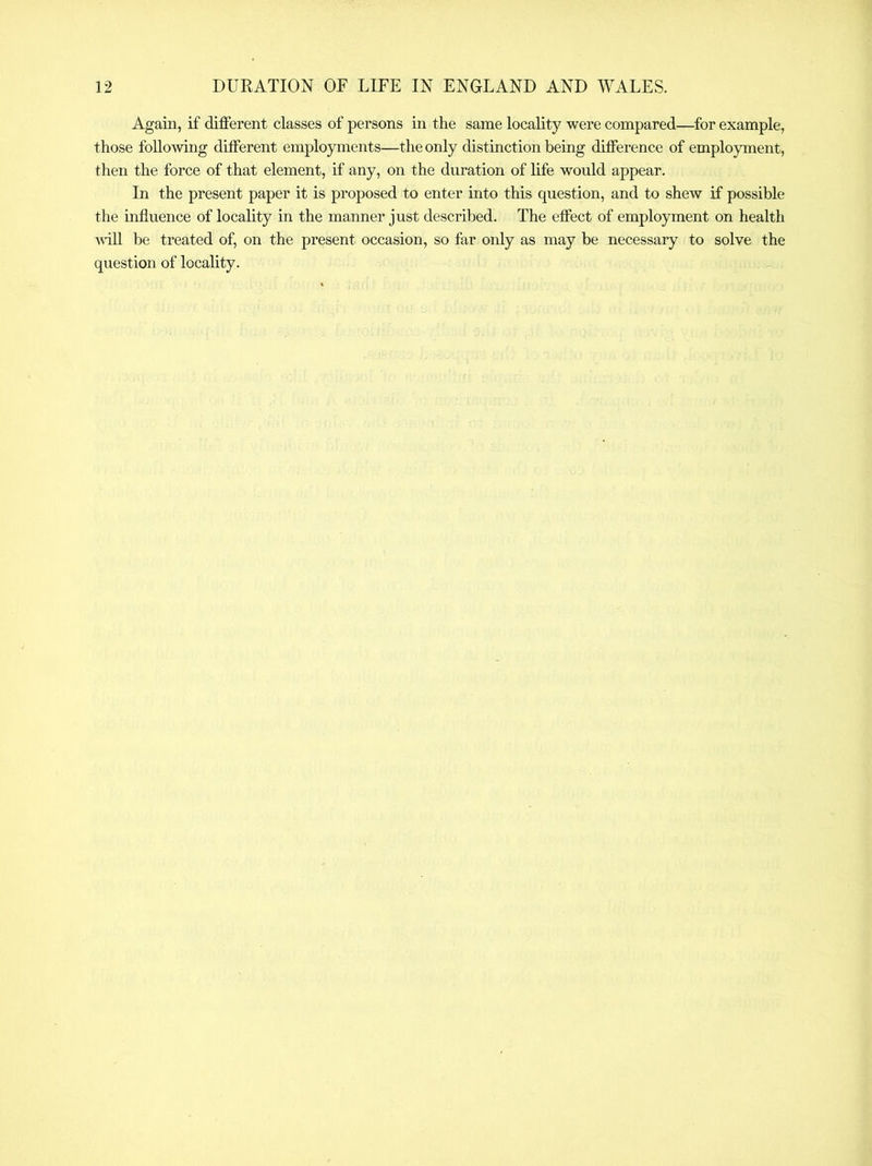 Again, if different classes of persons in the same locality were compared—for example, those following dilferent employments—the only distinction being difference of employment, then the force of that element, if any, on the duration of hfe would appear. In the present paper it is proposed to enter into this question, and to shew if possible the influence of locality in the manner just described. The effect of employment on health ■wall be treated of, on the present occasion, so far only as may be necessary to solve the question of locality.