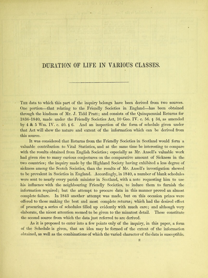 DURATION OF LIFE IN VARIOUS CLASSES. The data to which this part of the inquiry belongs have been derived from two sources. One portion—that relating to the Friendly Societies in England—has been obtained through the kindness of Mr. J. Tidd Pratt; and consists of the Quinquennial Keturns for 1836-1840, made under the Friendly Societies Act, 10 Geo. IV. c. 56. § 34, as amended by 4 & 5 Wm. IV. c. 40. § 6. And an inspection of the form of schedule given under that Act will shew the nature and extent of the information which can be derived from this source. It was considered that Returns from the Friendly Societies in Scotland would form a valuable contribution to Vital Statistics, and at the same time be interesting to compare with the results obtained from English Societies; especially as Mr. AnseU’s valuable work had given rise to many curious conjectures on the comparative amount of Sickness in the two countries; the inquiry made by the Highland Society having exhibited a less degree of sickness among the Scotch Societies, than the results of Mr. AnseU’s investigation shewed to be prevalent in Societies in England. Accordingly, in 1840, a number of blank schedules were sent to nearly every parish minister in Scotland, with a note requesting him to use his influence with the neighbouring Friendly Societies, to induce them to furnish the mformation required; but the attempt to procure data in this manner proved an almost complete failure. In 1843 another attempt was made, but on this occasion prizes were offered to those making the best and most complete returns; which had the desired effect of procuring a series of schedules filled up evidently with much care; and although very elaborate, the nicest attention seemed to be given to the minutest detail. These constitute the second source from which the data just referred to are derived. As it is proposed to enter into a few points only of the inquiry, in this paper, a form of the Schedule is given, that an idea may be formed of the extent of the information obtained, as well as the combinations of which the varied character of the data is susceptible.